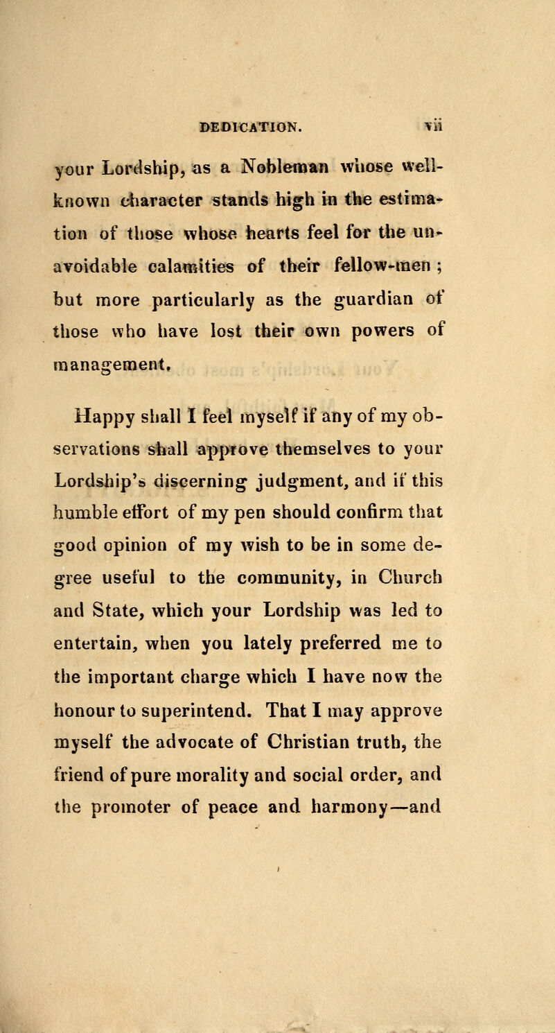 DEDICATION. =¥» your Lort^sbip, as a Nobleman whose well- known ^aracter stands high m the estima- tion of those whose hearts feel for the un- avoidable calamities of their fellow-raen ; but more particularly as the guardian of those who have lost their own powers of management, Happy shall I feel myself if any of my ob- servations shall approve themselves to your Lordship's* discerning judgment, and if this humble effort of my pen should confirm that good opinion of my wish to be in some de- gree useful to the community, in Church and State, which your Lordship was led to entertain, when you lately preferred me to the important charge which I have now the honour to superintend. That I may approve myself the advocate of Christian truth, the friend of pure morality and social order, and the promoter of peace and harmony—and