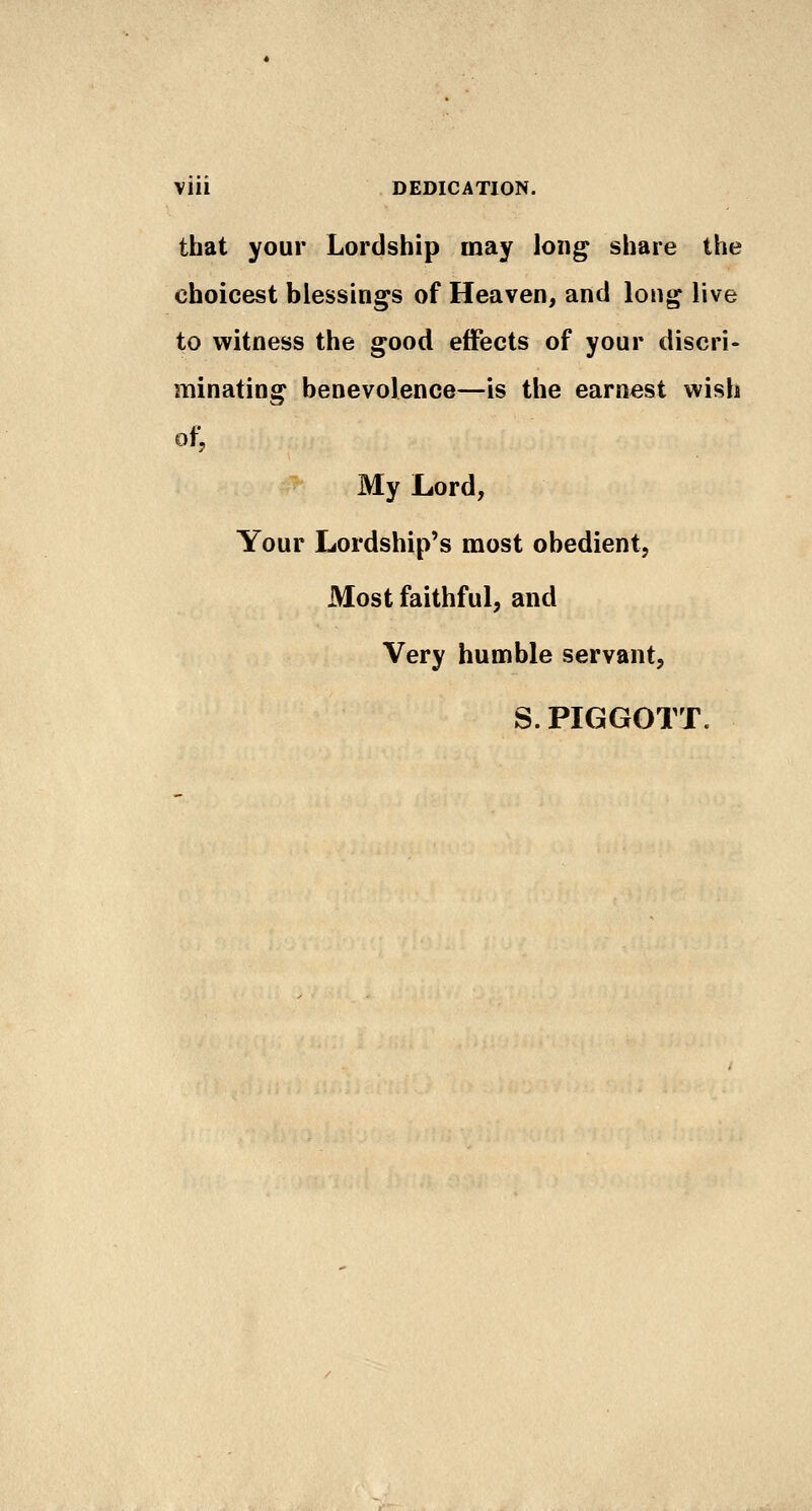 that your Lordship may long share the choicest blessina^s of Heaven, and long live to witness the good effects of your discri- minating benevolence—is the earnest wish ot. My Lord, Your Lordship's most obedient, Most faithful, and Very humble servant, S. PIGGOTT.