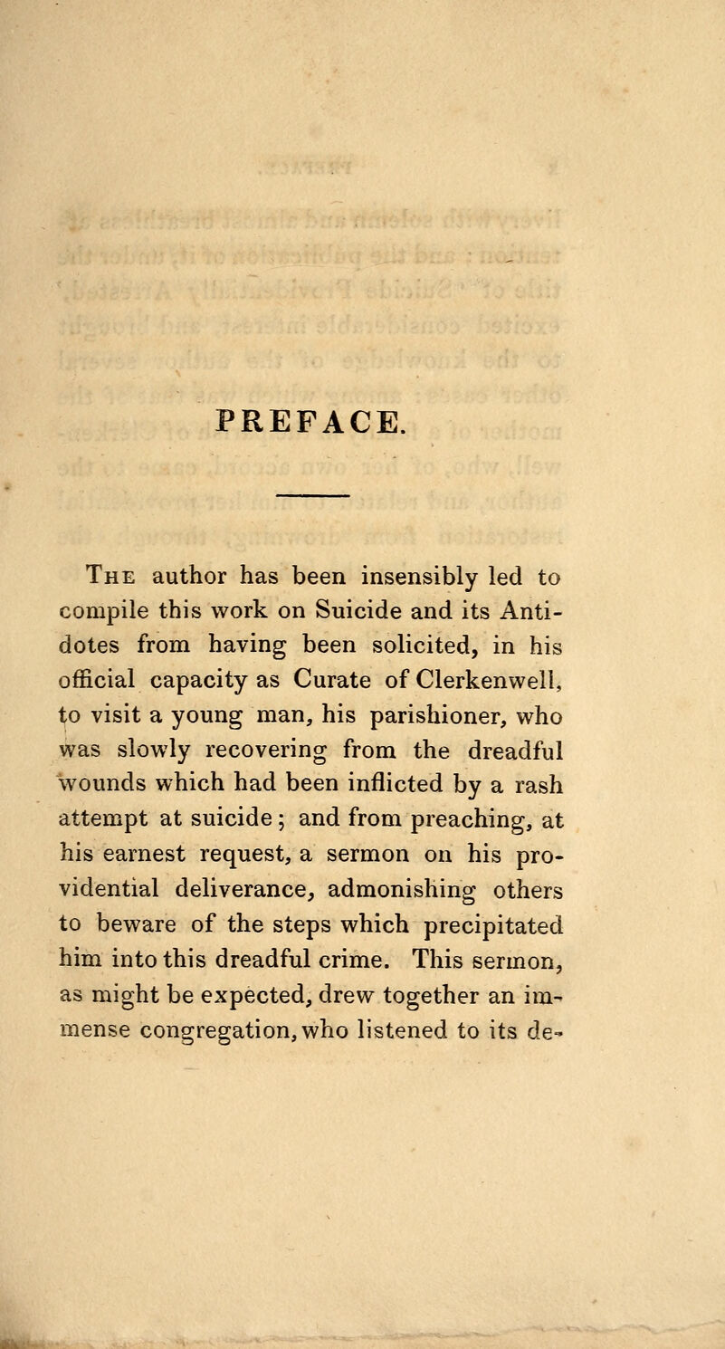 PREFACE. The author has been insensibly led to compile this work on Suicide and its Anti- dotes from having been solicited, in his official capacity as Curate of Clerkenwell, to visit a young man, his parishioner, who was slowly recovering from the dreadful wounds which had been inflicted by a rash attempt at suicide; and from preaching, at his earnest request, a sermon on his pro- vidential deliverance, admonishing others to beware of the steps which precipitated him into this dreadful crime. This sermon, as might be expected, drew together an im- mense congregation, who listened to its de-