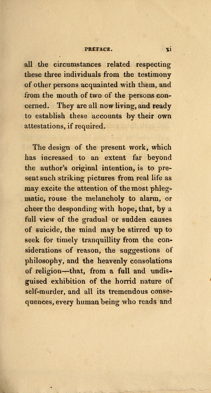 all the circumstances related respecting these three individuals from the testimony of other persons acquainted with them, and from the mouth of two of the persons con- cerned. They are all now living, and r^ady to establish these accounts by their own attestations, if required. The design of the present work, which has increased to an extent far beyond the author's original intention, is to pre- sent such striking pictures from real life as may excite the attention of the most phleg- matic, rouse the melancholy to alarm, or cheer the desponding with hope, that, by a full view of the gradual or sudden causes of suicide, the mind may be stirred up to seek for timely tranquillity from the con- siderations of reason, the suggestions of philosophy, and the heavenly consolations of religion—that, from a full and undis- guised exhibition of the horrid nature of self-murder, and all its tremendous conse- quences, every human being who reads and