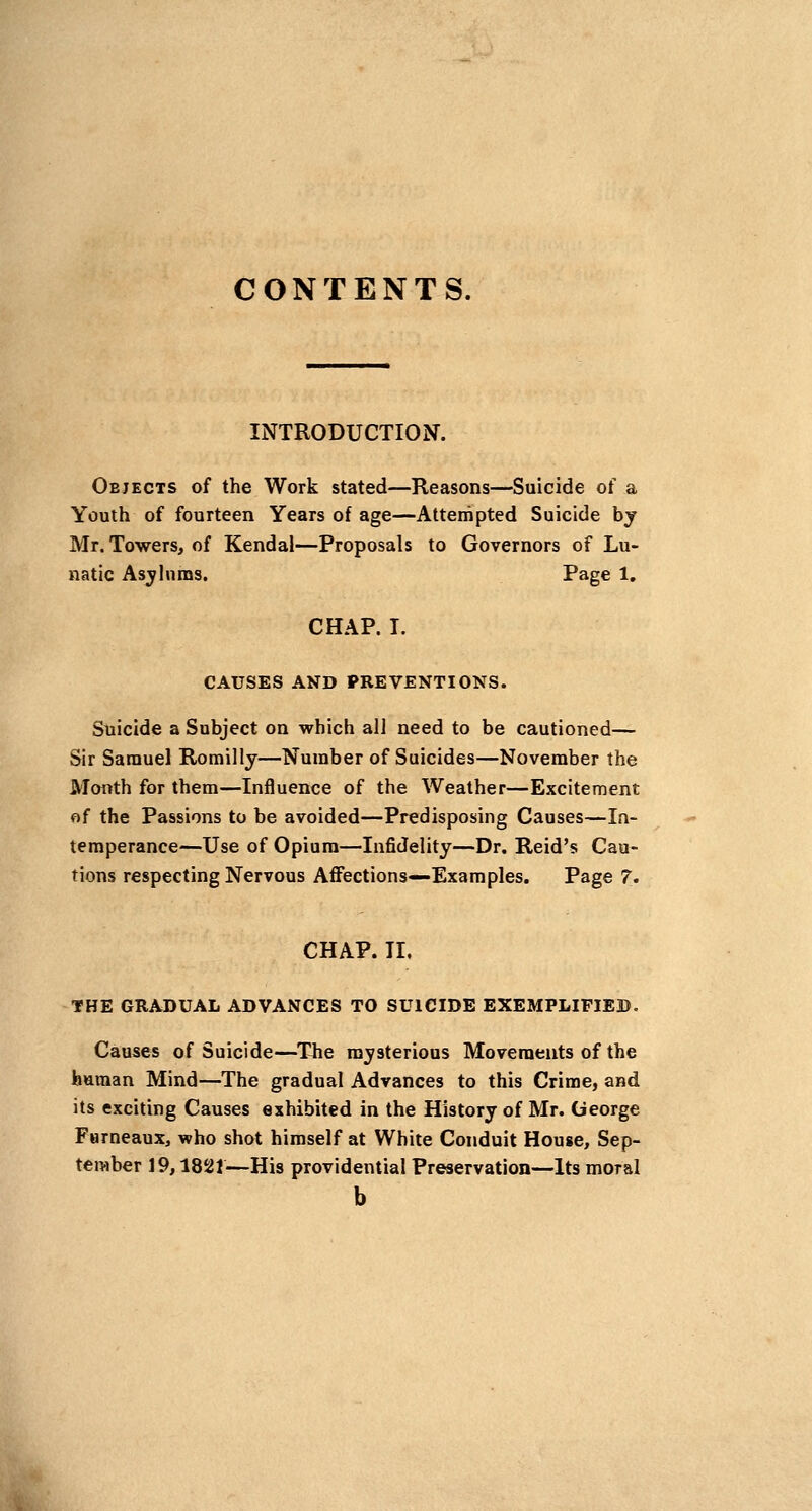 CONTENTS. INTRODUCTION. Objects of the Work stated—Reasons—Suicide of a Youth of fourteen Years of age—Attempted Suicide bj Mr. Towers, of Kendal—Proposals to Governors of Lu- natic Asjhims. Page 1. CHAP. T. CAUSES AND PREVENTIONS. Suicide a Subject on which all need to be cautioned— Sir Samuel Romiliy—Number of Suicides—November the Month for them—Influence of the Weather—Excitement of the Passions to be avoided—Predisposing Causes—In- temperance—Use of Opium—Infidelity—Dr. Reid's Cau- tions respecting Nervous Affections—Examples. Page 7. CHAP. II. THE GRADUAL ADVANCES TO SUICIDE EXEMPLIFIED. Causes of Suicide—^The mysterious Movements of the human Mind—The gradual Advances to this Crime, and its exciting Causes exhibited in the History of Mr. George Fameaux, who shot himself at White Conduit House, Sep- tember 19,1821—His providential Preservation—Its moral b