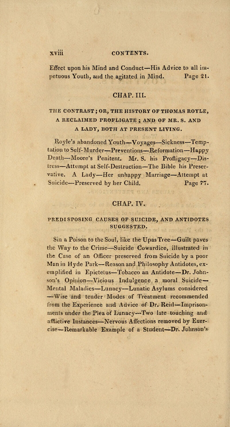 Effect upon his Mind and Conduct—His Advice to all im- petuous Youth, and the agitated in Mind. P'^ge 21. CHAP, III. THE CONTRAST ; OR, THE HISTORY OF THOMAS ROYLE, A RECLAIMED PROFLIGATE ; AND OF MR. S. AND A LADY, BOTH AT PRESENT LIVING. Royle's abandoned Youth—Voyages—Sickness—Temp- ta,tion to Self-Murder—Preventions—Reformation—Happy Death—Moore's Penitent. Mr. S. his Profligacy—Dis- tress—Attempt at Self-Destruction—The Bible his Preser- vative. A Lady—Her unhappy Marriage—Attempt at Suicide—Preserved by her Child. Page 77. CHAP. IV. PREDISPOSING CAUSES OF SUICIDE, AND ANTIDOTES SUGGESTED. Sin a Poison to the Soul, like the Upas Tree—Guilt paves the Way to the Crime—Suicide Cowardice, illustrated in the Case of an Officer preserved from Suicide by a poor Man in Hyde Park—Reason and Philosophy Antidotes, ex- emplified in Epictetus—Tobacco an Antidote—Dr. John- son's Opinion—Vicious Indulgence a moral Suicide— Mental Maladies—Lunacy—Lunatic Asylums considered —Wise and tender Modes of Treatment recommended from the Experience and Advice of Dr. Reid—Imprison- ments under the Plea of Lunacy—Two late touching and afflictive Instances—Nervous Affections removed by Exer- cise—Remarkable Example of a Student—Dr. Johnson's