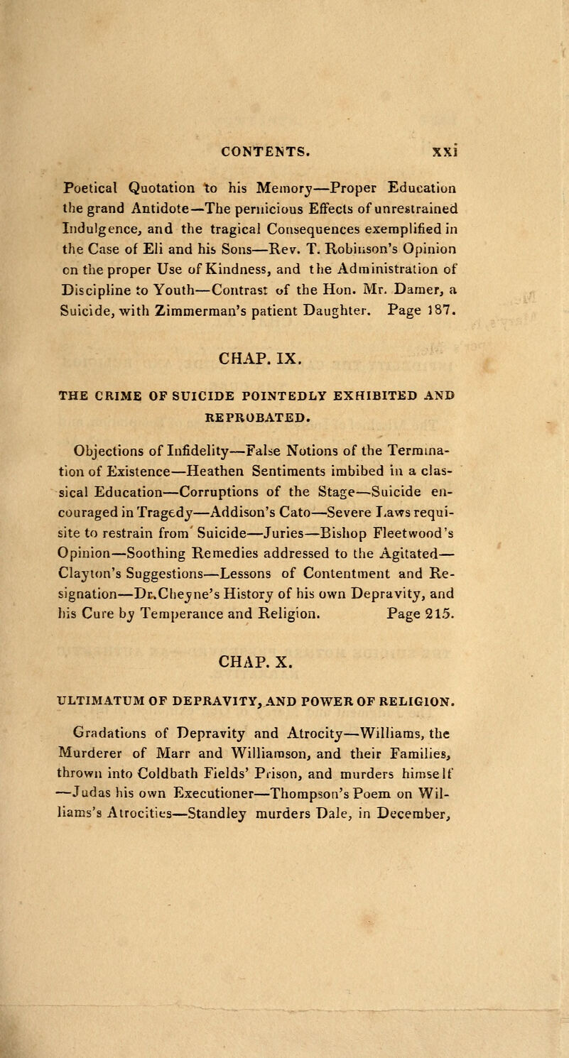 Poetical Quotation to his Meiiiorj'—Proper Education the grand Antidote—The pernicious Effects of unrestrained Indulgencej and the tragical Consequences exemplified in the Case of Eli and his Sons—Rev. T. Robinson's Opinion on the proper Use of Kindness, and the Administration of Discipline to Youth—Contrast of the Hon. Mr. Darner, a Suicide, with Zimmerman's patient Daughter. Page 187. CHAP. IX. THE CRIME OF SUICIDE POINTEDLY EXHIBITED AND REPROBATED. Objections of Infidelity—False Notions of the Termina- tion of Existence—Heathen Sentiments imbibed in a clas- sical Education—Corruptions of the Stage—Suicide en- couraged in Tragedy—Addison's Cato-—Severe I-aws requi- site to restrain from Suicide—Juries—Bishop Fleetwood's Opinion—Soothing Remedies addressed to the Agitated— Clayton's Suggestions—Lessons of Contentment and Re- signation—Dc>Clieyne's History of his own Depravity, and his Cure by Temperance and Religion. Page 21.5. CHAP. X. ULTIMATUM OP DEPRAVITY, AND POWER OF RELIGION. Gradations of Depravity and Atrocity—Williams, the Murderer of Marr and Williamson, and their Families, thrown into Coldbath Fields' Prison, and murders himself —Judas his own Executioner—Thompson's Poem on Wil- liams's Atrocities—Standley murders Dale, in December,