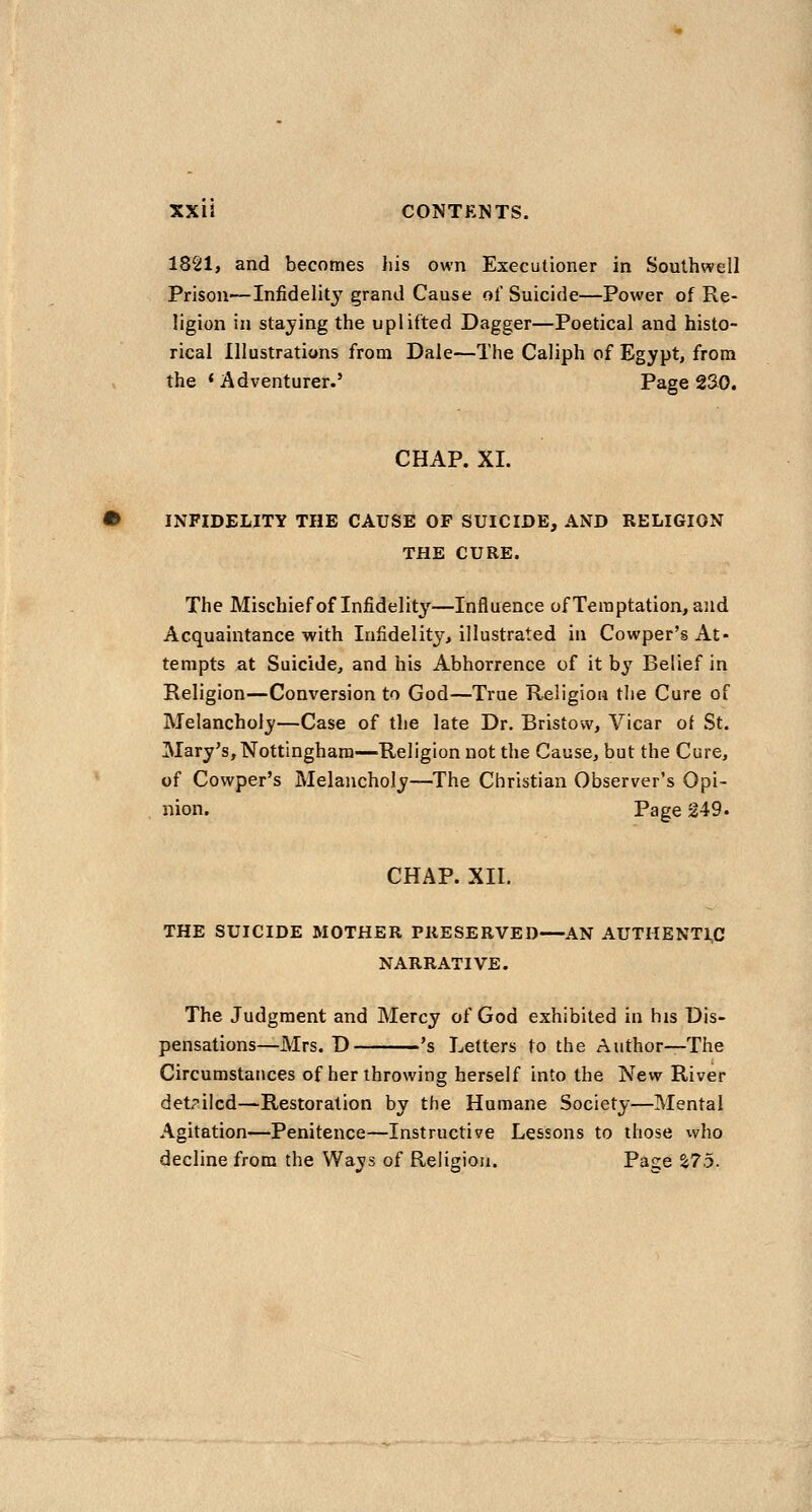 1821, and becomes his own Executioner in Southwell Prison—Infidelit^'^ grand Cause of Suicide—Power of Re- ligion in staying the uplifted Dagger—Poetical and histo- rical Illustrations from Dale—The Caliph of Egypt, from the ' Adventurer.' Page 2S0. CHAP. XI. INFIDELITY THE CAUSE OP SUICIDE, AND RELIGION THE CURE. The Mischief of Infidelity—Influence of Temptation, and Acquaintance with Infidelity, illustrated in Cowper's At- tempts at Suicide, and his Abhorrence of it by Belief in Religion—Conversion to God—True Religion the Cure of Melancholy—Case of the late Dr. Bristow, Vicar of St. Mary's,Nottingham—Religion not the Cause, but the Cure, of Cowper's Melancholy—The Christian Observer's Opi- nion. Page 249. CHAP. xir. THE SUICIDE MOTHER PRESERVED—AN AUTHENT1,C NARRATIVE. The Judgment and Mercy of God exhibited in his Dis- pensations—Mrs. D *s Letters to the Author—The Circumstances of her throwing herself into the New River detailed—Restoration by the Humane Society—Mental Agitation—Penitence—Instructive Lessons to those vvho decline from the Ways of Religion. Page %75.