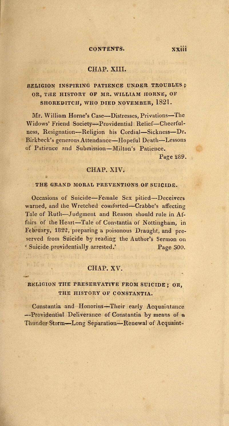 CHAP. XIII. RELIGION INSPIRING PATIENCE UNDER TROUBLES ^ OR, THE HISTORY OF MR. WILLIAM HORNE, OF SHOREDITCH, WHO DIED NOVEMBER, 1821. Mr. William Home's Case—Distresses, Privations—The Widows' Friend Society—Providential Relief—Cheerful- ness, Resignation—Religion his Cordial—Sickness—Dr. Birkbeck's generous Attendance—Hopeful Death—Lessons of Patience and Submission—Milton's Patience. Page 289. CHAP. XIV. THE GRAND MORAL PREVENTIONS OF SUICIDE. Occasions of Suicide—Female Sex pitied—Deceivers warned, and the Wretched comforted—Crabbe's aflFectins Tale of Ruth—Judgment and Reason should rule in Af- fairs of the Heart—Tale of Constantia of Nottingham, in February, 1822, preparing a poisonous Draught, and pre- served from Suicide by reading the Author's Sermon on ' Suicide providentially arrested.' Page 300. CHAP. XV. RELIGION THE PRESERVATIVE FROM SUICIDE; OR, THE HISTORY OF CONSTANTIA. Constantia and Honorius—Their early Acquaintance —Providential Deliverance of Constantia by means of » Thunder Storm—Long Separation—Renewal of Acquaint-