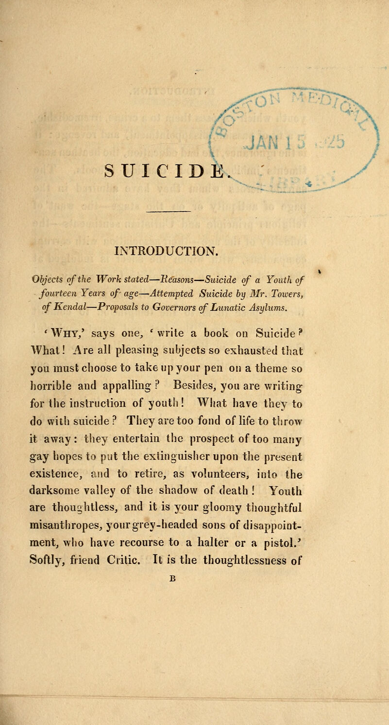 SUICIDE. INTRODUCTION. Objects of the Work stated—Reasons—Suicide of a Youth of fourteen Years of- age—Attempted Suicide by 3Ir. Towers, of Kendal—Proposals to Governors of Lunatic Asylums. 'Why/ says one, 'write a book on Suicide? What! Are all pleasing subjects so exhausted that you must choose to take up your pen on a theme so horrible and appaUmg ? Besides^ you are writing for the instruction of youth! What have they to do with suicide ? They are too fond of life to throw it away: tliey entertain the prospect of too many gay hopes to put the extinguisher upon the present existence, and to retire, as volunteers, into the darksome valley of the shadow of death ! Youth are thoughtless, and it is your gloomy tiioughtful misanthropes, your grey-headed sons of disappoint- ment, who have recourse to a halter or a pistol.' Softly, friend Critic. It is the thoughtlessness of