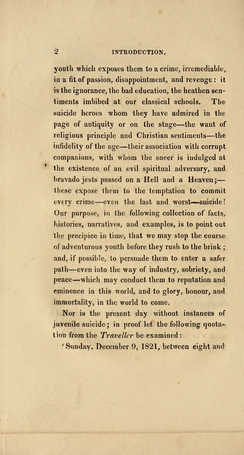 youth which exposes them to a crime, irremediable, in a fit of passion, disappointment, and revenge: it is the ignorance, the bad education, the heathen sen- timents imbibed at our classical schools. The suicide heroes whom they have admired in the page of antiquity or on the stage—the want of religious principle and Christian sentiments—the infidelity of the age—tlieir association with corrupt companions, with whom the sneer is indulged at the existence of an evil spiritual adversary, and bravado jests passed on a Hell and a Heaven;— these expose them to the temptation to commit every crime—even the last and worst—suicide! Our purpose, in the following collection of facts, histories, narratives, and examples, is to point out the precipice in time, that we may stop the course of adventurous youth before they rush to the brink ; and, if possible, to persuade them to enter a safer path—even into the way of industry, sobriety, and peace—which may conduct them to reputation and eminence in this woild, and to glory, honour, and immortality, in the world to come. Nor is the present day without instances of juvenile suicide; in proof let the following quota- tion from the Traveller be examined : 'Sunday, December 9, 1821, between eight and