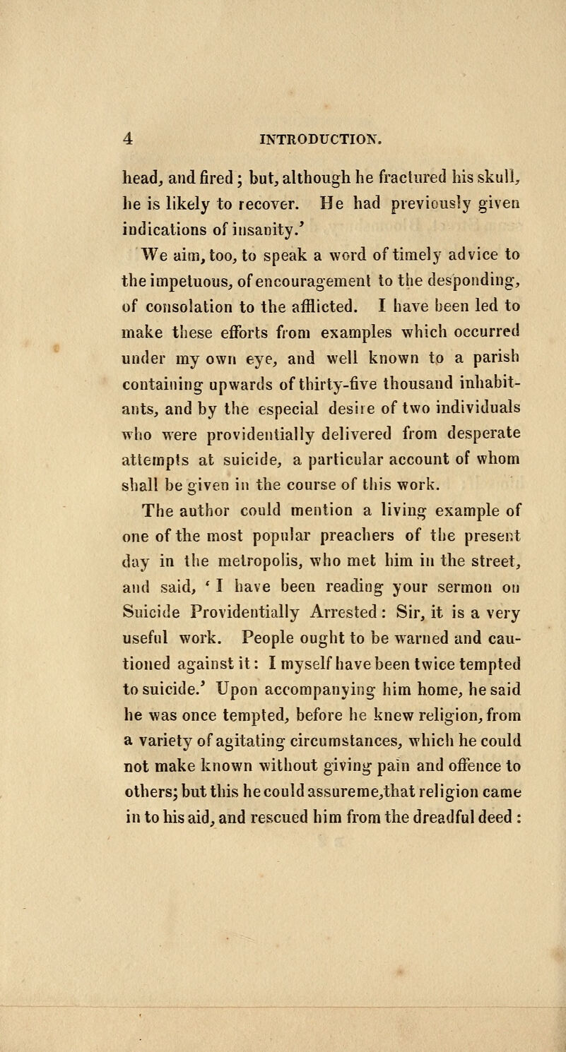 head, and fired; but, although he fractured his skull, he is likely to recover. He had previously given indications of insanity/ We aim, too, to speak a word of timely advice to the impetuous, of encouragement to the desponding, of consolation to the afflicted. I have been led to make these eflforts from examples which occurred under my own eye, and well known to a parish containing upwards of thirty-five thousand inhabit- ants, and by the especial desire of two individuals who were providentially delivered from desperate attempts at suicide, a particular account of whom shall be given in the course of tiiis work. The author could mention a living example of one of the most popular preachers of the present day in the metropolis, who met him in the street, and said, * I have been reading your sermon on Suicide Providentially Arrested : Sir, it is a very useful work. People ought to be warned and cau- tioned against it: I myself have been twice tempted to suicide.^ Upon accompanying him home, he said he was once tempted, before he knew religion, from a variety of agitating circumstances, which he could not make known without giving pain and offence to others; but this he could assureme,that religion came in to his aid, and rescued him from the dreadful deed :