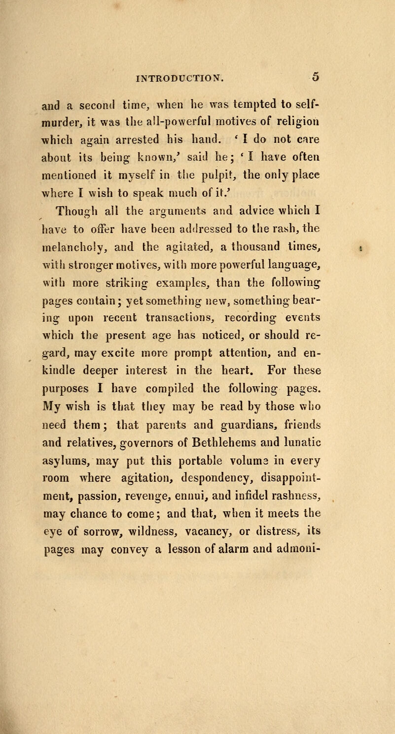 and a second time, when he was tempted to self- murder, it was the all-powerful motives of religion which again arrested his hand. ' I do not cnre about its being known/ said he; 'I have often mentioned it myself in the pulpit, the only place where I wish to speak much ofi\.' Though all the arguments and advice which I have to offer have been adilressed to the rash, the melanchoiy, and the agitated, a thousand times, witii stronger molives, with more powerful language, with more striking examples, than the following pages contain; yet something new, something bear- ing upon recent transactions, recording events which the present age has noticed, or should re- gard, may excite more prompt attention, and en- kindle deeper interest in the heart. For these purposes I have compiled the following pages. My wish is that they may be read by those who need them; that parents and guardians, friends and relatives, governors of Bethlehems and lunatic asylums, may put this portable volume in every room where agitation, despondency, disappoint- ment, passion, revenge, ennui, and infidel rashness, may chance to come; and that, when it meets the eye of sorrow, wildness, vacancy, or distress, its pages may convey a lesson of alarm and admoni-