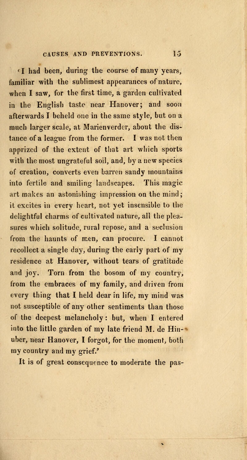 ' I had been, during the course of many years, familiar with the sublimest appearances of nature, when I saw, for the first time, a garden cultivated in the English taste near Hanover; and soon afterwards I beheld one in the same style, but on a much larger scale, at Marienverder, about the dis- tance of a league from the former. I was not then apprized of the extent of that art which sports with the most ungrateful soil, and, by a new species of creation, converts even barren sandy mountains into fertile and smiling landscapes. This magic art makes an astonishing impression on the mind; it excites in every heart, not yet insensible to the delightful charms of cultivated nature, all the plea- sures which solitude, rural repose, and a seclusion from the haunts of men, can procure. I cannot recollect a single day, during the early part of my residence at Hanover, without tears of gratitude and joy. Torn from the bosom of my country, from the embraces of my family, and driven from every thing that I held dear in life, my mind was not susceptible of any other sentiments than those of the deepest melancholy: but, when I entered into the little garden of my late friend M. de Hin-^ uber, near Hanover, I forgot, for the moment, both my country and my grief.' It is of great consequence to moderate the pas-