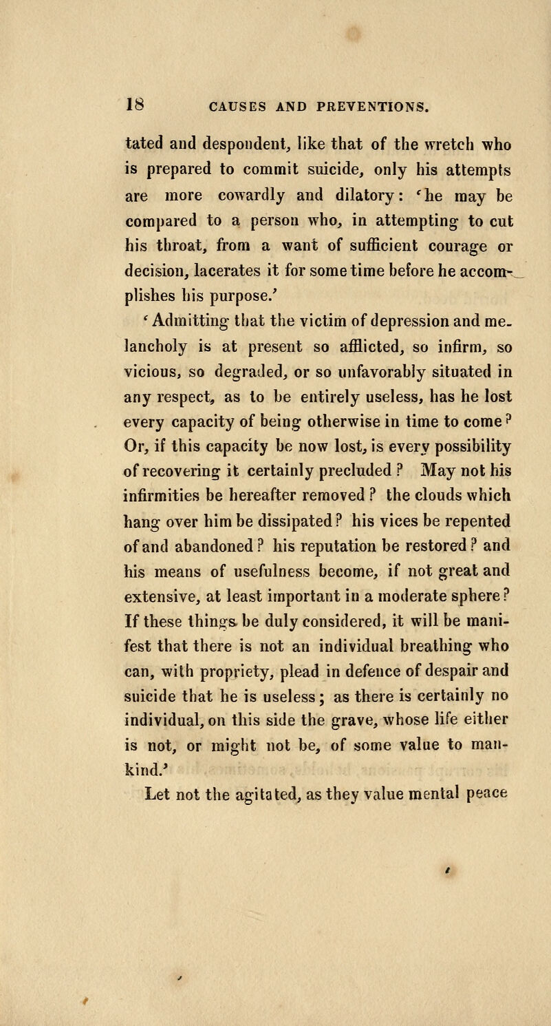 tated and despondent, like that of the wretch who is prepared to commit suicide, only his attempts are more cowardly and dilatory: 'he may be compared to a person who, in attempting to cut his throat, from a want of sufficient courage or decision, lacerates it for sometime before he accom-,^ plishes his purpose/ *^ Admitting that the victim of depression and me- lancholy is at present so afflicted, so infirm, so vicious, so degraded, or so unfavorably situated in any respect, as to be entirely useless, has he lost every capacity of being otherwise in time to come? Or, if this capacity be now lost, is every possibility of recovering it certainly precluded ? May not his infirmities be hereafter removed ? the clouds which hang over him be dissipated ? his vices be repented of and abandoned ? his reputation be restored ? and his means of usefulness become, if not great and extensive, at least important in a moderate sphere? If these things be duly considered, it will be mani- fest that there is not an individual breathing who can, with propriety, plead in defence of despair and suicide that he is useless; as there is certainly no individual, on this side the grave, whose life either is not, or might not be, of some value to man- kind/ Let not the agitated, as they value mental peace