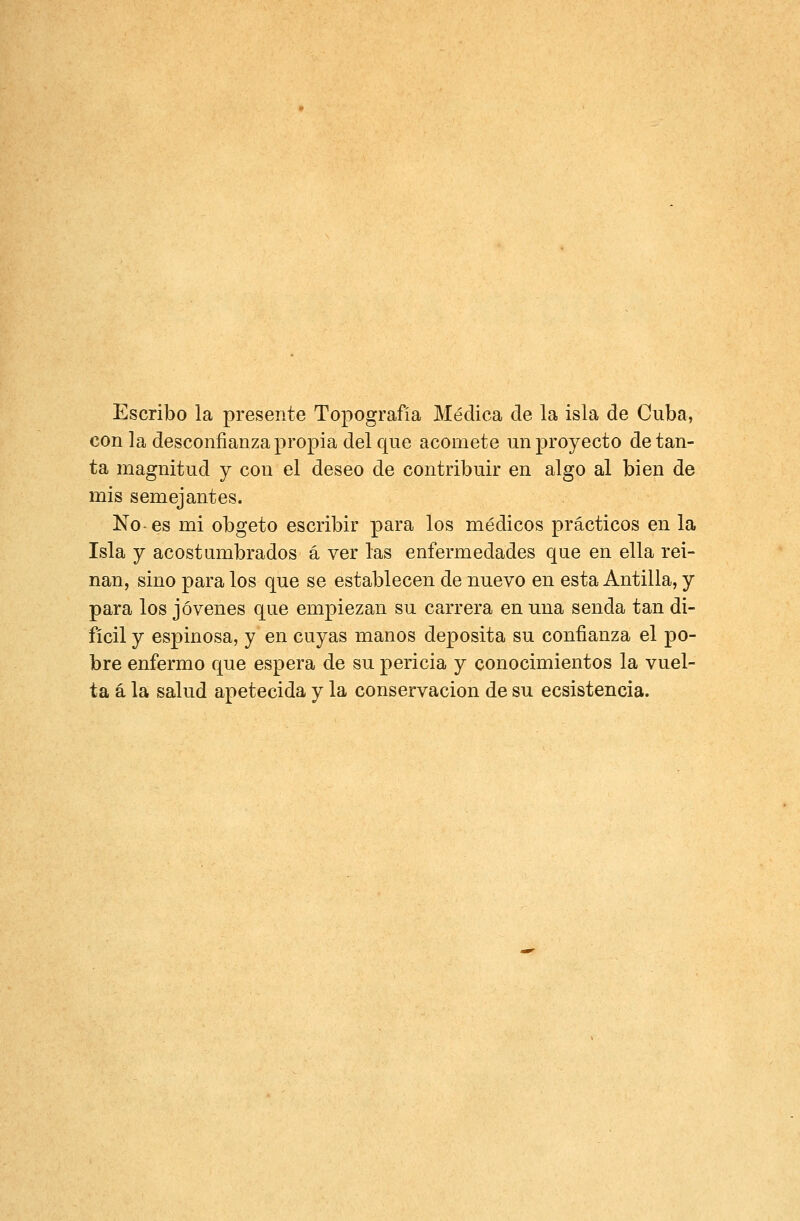 Escribo la presente Topografía Médica de la isla de Cuba, con la desconfianza propia del que acomete un proyecto de tan- ta magnitud y con el deseo de contribuir en algo al bien de mis semejantes. No-es mi obgeto escribir para los médicos prácticos en la Isla y acostumbrados á ver las enfermedades que en ella rei- nan, sino para los que se establecen de nuevo en esta Antilla, y para los jóvenes que empiezan su carrera en una senda tan di- fícil y espinosa, y en cuyas manos deposita su confianza el po- bre enfermo que espera de su pericia y conocimientos la vuel- ta á la salud apetecida y la conservación de su ecsistencia.