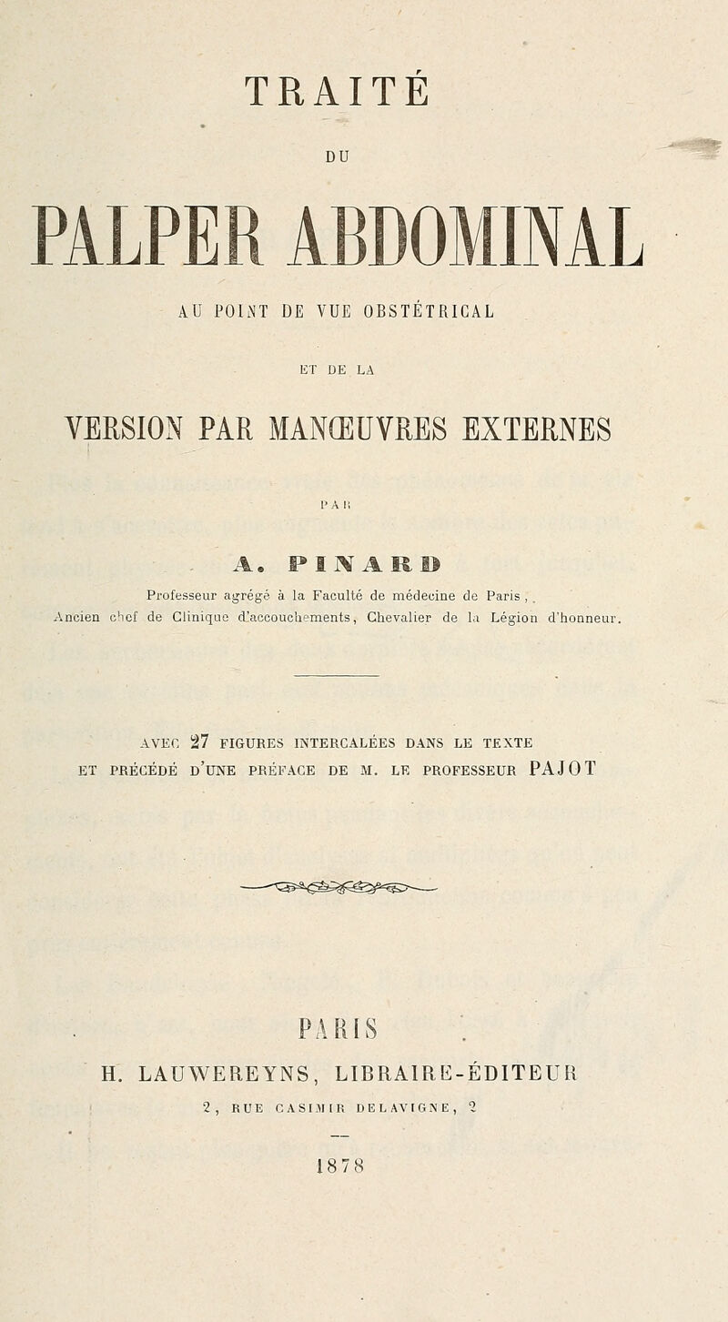 DU -r^lSç PALPER ABDOMINAL AU POINT DE VUE OBSTETRICAL VERSION PAR MANŒUVRES EXTERNES A. FINAllB Professeur agrégé à la Faculté de médeoine de Paris , . Ancien o!icf de Clinique d'accouchements, Chevalier de la Légion d'honneur. AVEC 27 FIGURES INTERCALÉES DANS LE TEXTE ET PRÉCÉDÉ d'une PRÉFACE DE M. LE PROFESSEUR PAJOT PARIS H. LAUWEREYNS, LIBRAIRE-ÉDITEUR 2, RUE CASIJUR DlîLAVrGNE, 1 18 7 8