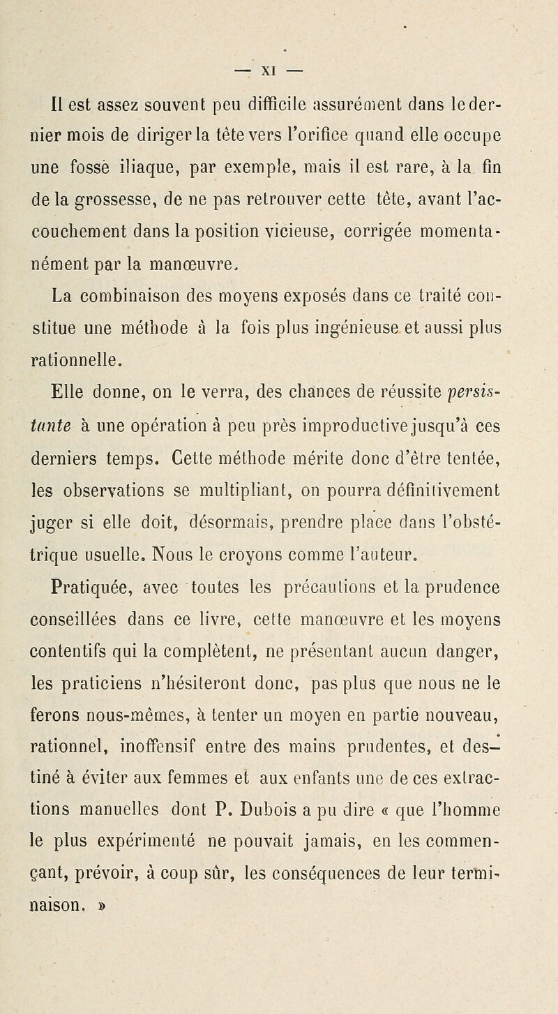 Il est assez souvent peu difficile assurément dans le der- nier mois de diriger la tête vers l'orifice quand elle occupe une fossé iliaque, par exemple, mais il est rare, à la fin de la grossesse, de ne pas retrouver cette tête, avant l'ac- couchement dans la position vicieuse, corrigée momenta- nément par la manœuvre. La combinaison des moyens exposés dans ce traité con- stitue une méthode à la fois plus ingénieuse et aussi plus rationnelle. Elle donne, on le verra, des chances de réussite persis- tante à une opération à peu près improductive jusqu'à ces derniers temps. Cette méthode mérite donc d'être tentée, les observations se multipliant, on pourra définitivement juger si elle doit, désormais, prendre place dans l'obsté- trique usuelle. Nous le croyons comme l'auteur. Pratiquée, avec toutes les précautions et la prudence conseillées dans ce livre, cette manœuvre et les moyens contentifs qui la complètent, ne présentant aucun danger, les praticiens n'hésiteront donc, pas plus que nous ne le ferons nous-mêmes, à tenter un moyen en partie nouveau, rationnel, inoffensif entre des mains prudentes, et des- tiné à éviter aux femmes et aux enfants une de ces extrac- tions manuelles dont P. Dubois a pu dire « que l'homme le plus expérimenté ne pouvait jamais, en les commen- çant, prévoir, à coup sûr, les conséquences de leur termi- naison. »