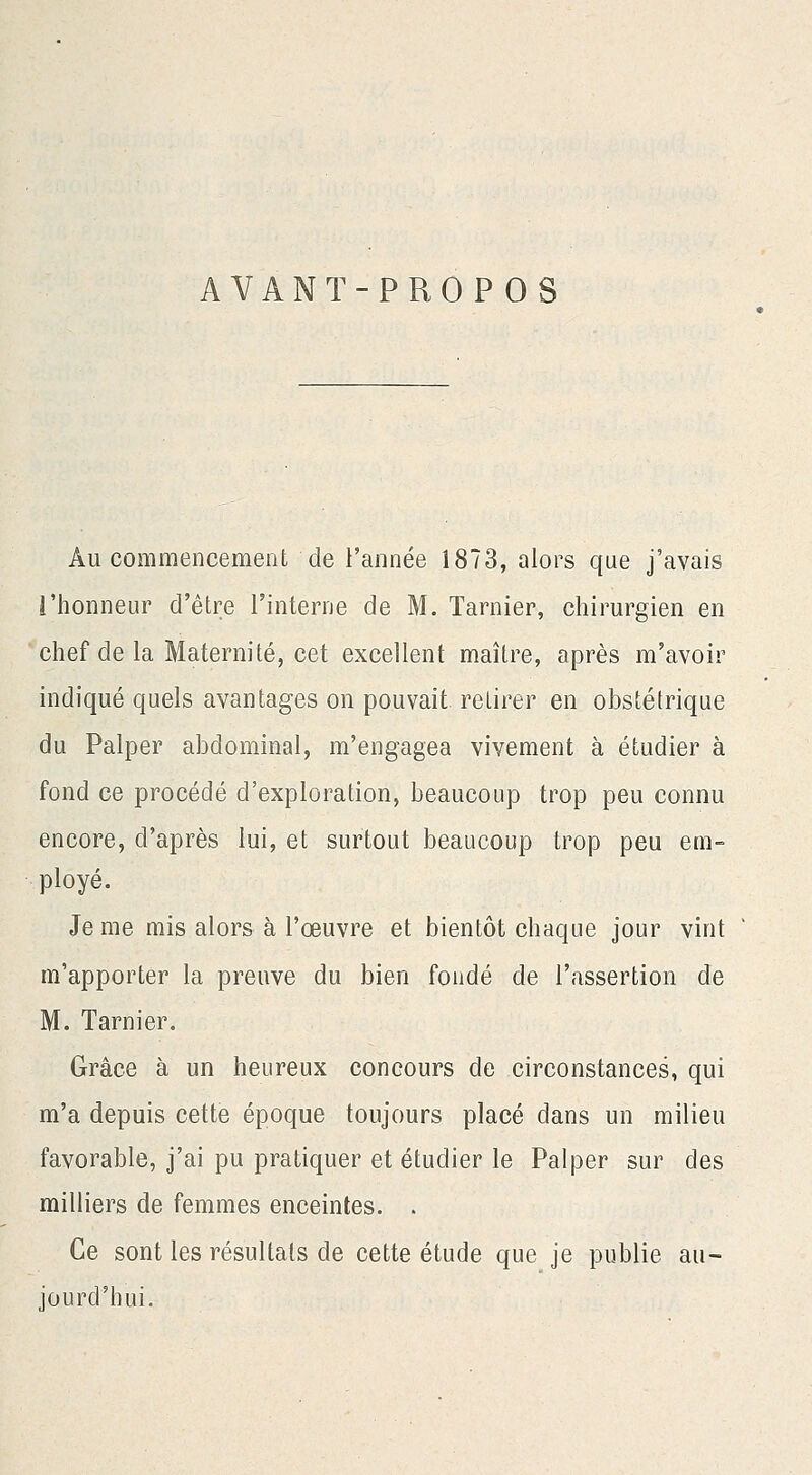 AVANT-PROPOS Au commencement de l'année 1873, alors que j'avais l'honneur d'être l'interne de M. Tarnier, chirurgien en chef de la Maternité, cet excellent maître, après m'avoir indiqué quels avantages on pouvait retirer en obstétrique du Palper abdominal, m'engagea vivement à étudier à fond ce procédé d'exploration, beaucoup trop peu connu encore, d'après lui, et surtout beaucoup trop peu em- ployé. Je me mis alors à l'œuvre et bientôt chaque jour vint m'apporter la preuve du bien fondé de l'assertion de M. Tarnier, Grâce à un heureux concours de circonstances, qui m'a depuis cette époque toujours placé dans un milieu favorable, j'ai pu pratiquer et étudier le Palper sur des milliers de femmes enceintes. . Ce sont les résultats de cette étude que je publie au- jourd'hui.