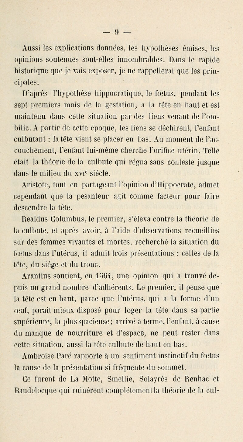 Aussi les explications données, les hypothèses émises, les opinions soutenues sont-elles innombrables. Dans le rapide historique que je vais exposer, je ne rappellerai que les prin- cipales. D'après l'hypothèse hippocratique, le fœtus, pendant les sept premiers mois de la gestation, a la tête en haut et est maintenu dans cette situation par des liens venant de l'om- bilic. A partir de cette époque, les liens se déchirent, l'enfant culbutant : la tête vient se placer en bas. Au moment de l'ac- couchement, l'enfant lui-même cherche l'orifice utérin. Telle était la théorie de la culbute qui régna sans conteste jusque dans le milieu du xvi^ siècle. Aristote, tout en partageant l'opinion d'Hippocrate, admet cependant que la pesanteur agit comme facteur pour faire descendre la tète. Realdus Golumbus, le premier, s'éleva contre la théorie de la culbute, et après avoir, à l'aide d'observations recueillies sur des femmes vivantes et mortes, recherché la situation du fœtus dans l'utérus, il admit trois présentations : celles de la tête, du siège et du tronc. Arantius soutient, en 1564, une opinion qui a trouvé de- puis un grand nombre d'adhérents. Le premier, il pense que la tête est en haut, parce que l'utérus, qui a la forme d^un œuf, paraît mieux disposé pour loger la tête dans sa partie supérieure, la plus spacieuse; arrivé à terme, l'enfant, à cause du manque de nourriture et d'espace, ne peut rester dans cette situation, aussi la tête culbute de haut en bas. Ambroise Paré rapporte à un sentiment instinctif du fœtus la cause de la présentation si fréquente du sommet. Ce furent de La Motte, Smellie, Solayrès de Renhac et Baudelocque qui ruinèrent complètement la théorie de la cul-