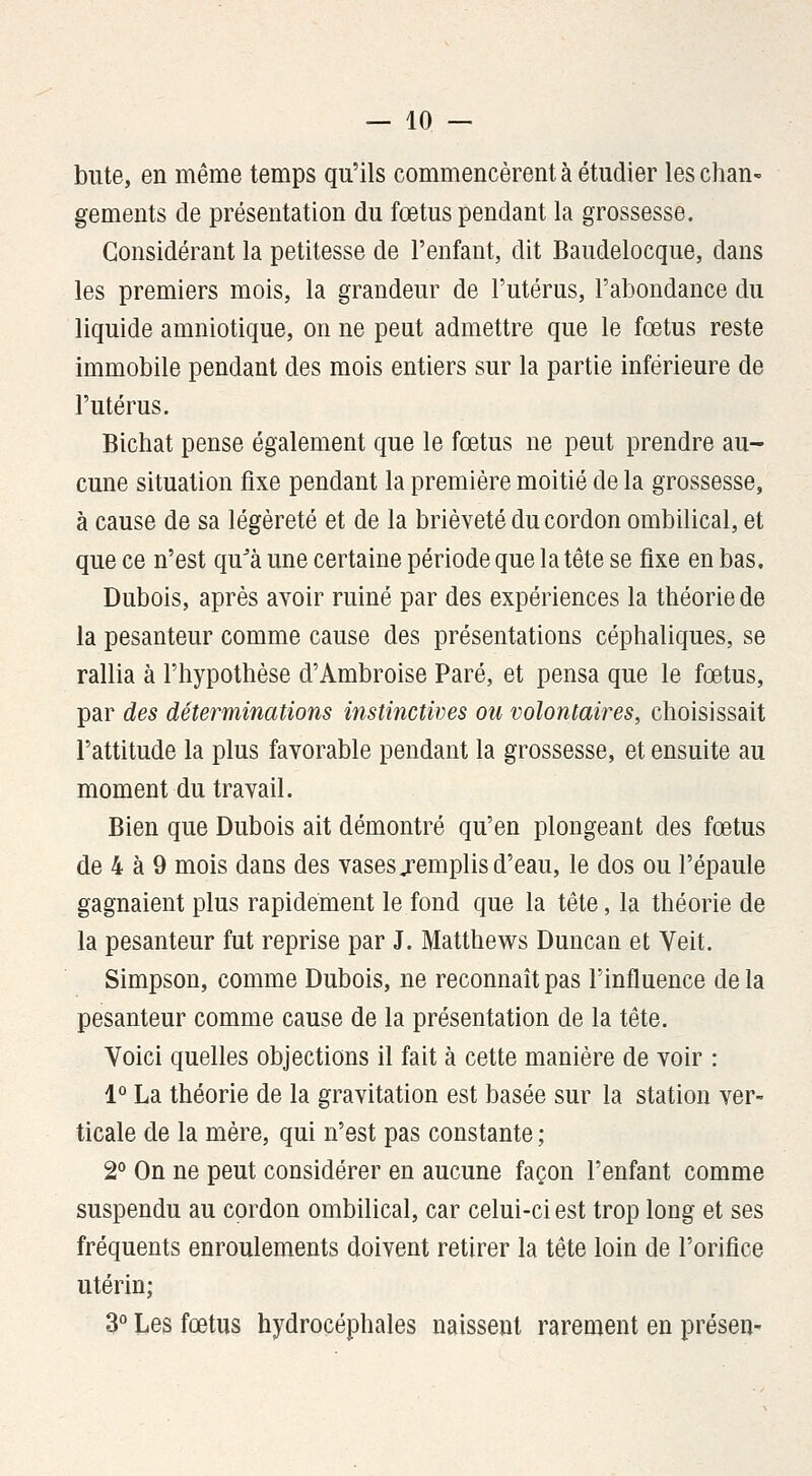 bute, en même temps qu'ils commencèrent à étudier les chan- gements de présentation du fœtus pendant la grossesse. Considérant la petitesse de l'enfant, dit Baudelocque, dans les premiers mois, la grandeur de l'utérus, l'abondance du liquide amniotique, on ne peut admettre que le fœtus reste immobile pendant des mois entiers sur la partie inférieure de l'utérus. Bichat pense également que le fœtus ne peut prendre au- cune situation fixe pendant la première moitié de la grossesse, à cause de sa légèreté et de la brièveté du cordon ombilical, et que ce n'est qu^à une certaine période que la tête se fixe en bas. Dubois, après avoir ruiné par des expériences la théorie de la pesanteur comme cause des présentations céphaliques, se rallia à l'hypothèse d'Ambroise Paré, et pensa que le fœtus, par des déterminations instinctives ou volontaires, choisissait l'attitude la plus favorable pendant la grossesse, et ensuite au moment du travail. Bien que Dubois ait démontré qu'en plongeant des fœtus de 4 à 9 mois dans des vases jemplis d'eau, le dos ou l'épaule gagnaient plus rapidement le fond que la tête, la théorie de la pesanteur fut reprise par J. Matthews Duncan et Veit. Simpson, comme Dubois, ne reconnaît pas l'influence de la pesanteur comme cause de la présentation de la tête. Voici quelles objections il fait à cette manière de voir : 1° La théorie de la gravitation est basée sur la station ver- ticale de la mère, qui n'est pas constante ; 2° On ne peut considérer en aucune façon l'enfant comme suspendu au cordon ombilical, car celui-ci est trop long et ses fréquents enroulements doivent retirer la tête loin de l'orifice utérin; 3° Les fœtus hydrocéphales naissent rarement en présen-