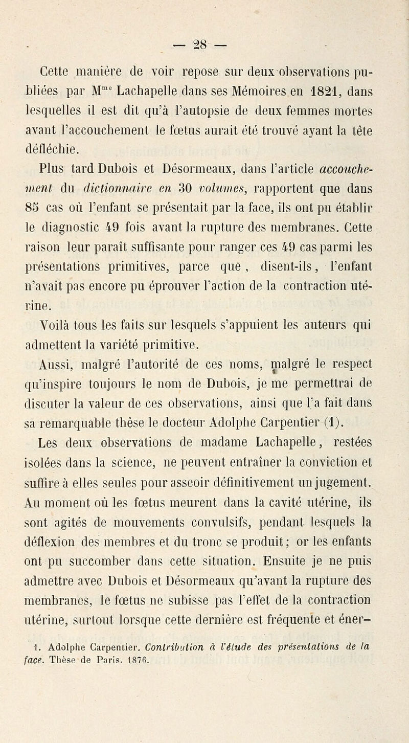Cette manière de voir repose sur deux observations pu- bliées par M'' Lachapelle dans ses Mémoires eu 1821, dans lesquelles il est dit qu'à l'autopsie de deux femmes mortes avant l'accouchement le fœtus aurait été trouvé ayant la tête défléchie. Plus tard Dubois et Désormeaux, dans l'article accouche- ment du dictionnaire en 30 volumes, rapportent que dans 85 cas où l'enfant se présentait par la face, ils ont pu établir le diagnostic 49 fois avant la rupture des membranes. Cette raison leur paraît suffisante pour ranger ces 49 cas parmi les présentations primitives, parce que , disent-ils, l'enfant n'avait pas encore pu éprouver l'action de la contraction uté- rine. Voilà tous les faits sur lesquels s'appuient les auteurs qui admettent la variété primitive. Aussi, malgré l'autorité de ces noms, malgré le respect qu'inspire toujours le nom de Dubois, je me permettrai de discuter la valeur de ces observations, ainsi que l'a fait dans sa remarquable thèse le docteur Adolphe Carpentier (1). Les deux observations de madame Lachapelle, restées isolées dans la science, ne peuvent entraîner la conviction et suffire à elles seules pour asseoir définitivement un jugement. Au moment où les fœtus meurent dans la cavité utérine, ils sont agités de mouvements convulsifs, pendant lesquels la déflexion des membres et du tronc se produit ; or les enfants ont pu succomber dans cette situation. Ensuite je ne puis admettre avec Dubois et Désormeaux qu'avant la rupture des membranes, le fœtus ne subisse pas l'effet de la contraction utérine, surtout lorsque cette dernière est fréquente et éner- 1. Adolphe Carpentier. Conlribution à l'élude des présenlalions de la face. Thèse de Paris. 187fi.