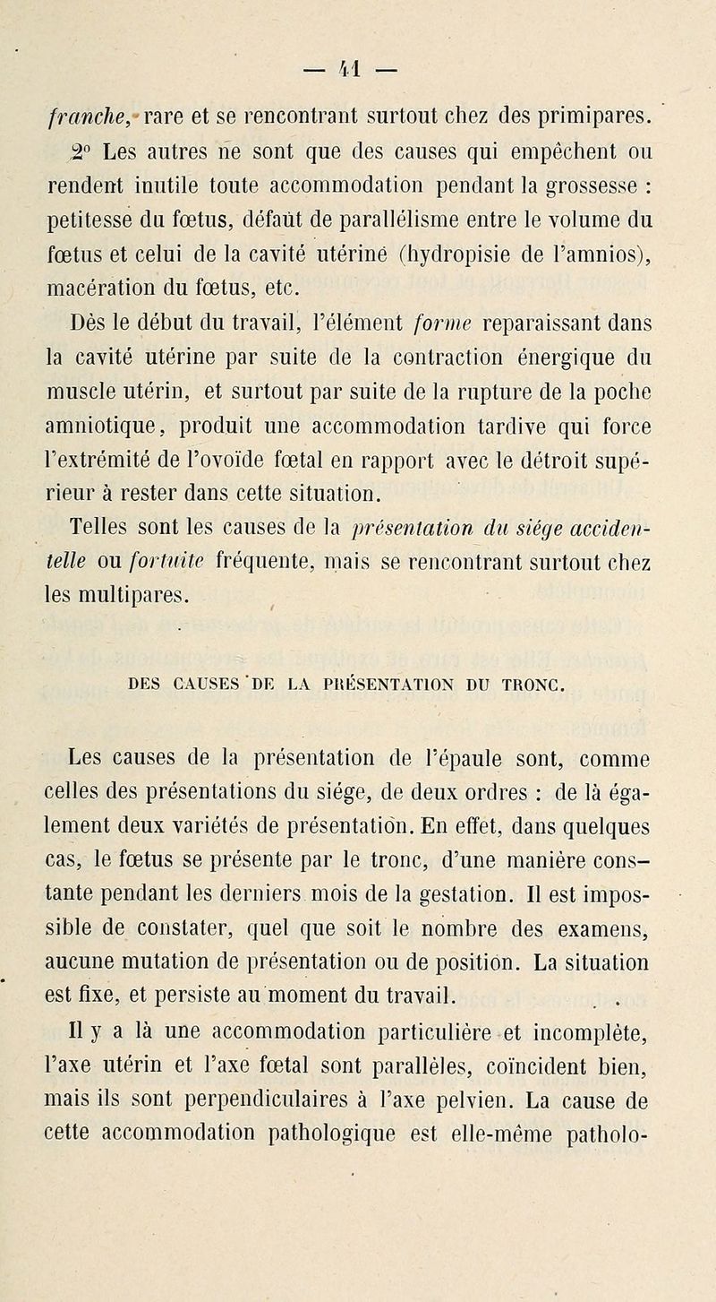 franche, rare et se rencontrant surtout chez des primipares. 2° Les autres ne sont que des causes qui empêchent ou rendent inutile toute accommodation pendant la grossesse : petitesse du fœtus, défaut de parallélisme entre le volume du fœtus et celui de la cavité utérine (hydropisie de l'amnios), macération du fœtus, etc. Dès le début du travail, l'élément forme reparaissant dans la cavité utérine par suite de la contraction énergique du muscle utérin, et surtout par suite de la rupture de la poche amniotique, produit une accommodation tardive qui force l'extrémité de l'ovoïde fœtal en rapport avec le détroit supé- rieur à rester dans cette situation. Telles sont les causes de la présentation du siège acciden- telle ou fortuite fréquente, mais se rencontrant surtout chez les multipares. DES CAUSES DE LA PRESENTATION DU TRONC. Les causes de la présentation de l'épaule sont, comme celles des présentations du siège, de deux ordres : de là éga- lement deux variétés de présentation. En effet, dans quelques cas, le fœtus se présente par le tronc, d'une manière cons- tante pendant les derniers mois de la gestation. Il est impos- sible de constater, quel que soit le nombre des examens, aucune mutation de présentation ou de position. La situation est fixe, et persiste au moment du travail. Il y a là une accommodation particulière et incomplète, l'axe utérin et l'axe fœtal sont parallèles, coïncident bien, mais ils sont perpendiculaires à l'axe pelvien. La cause de cette accommodation pathologique est elle-même patholo-