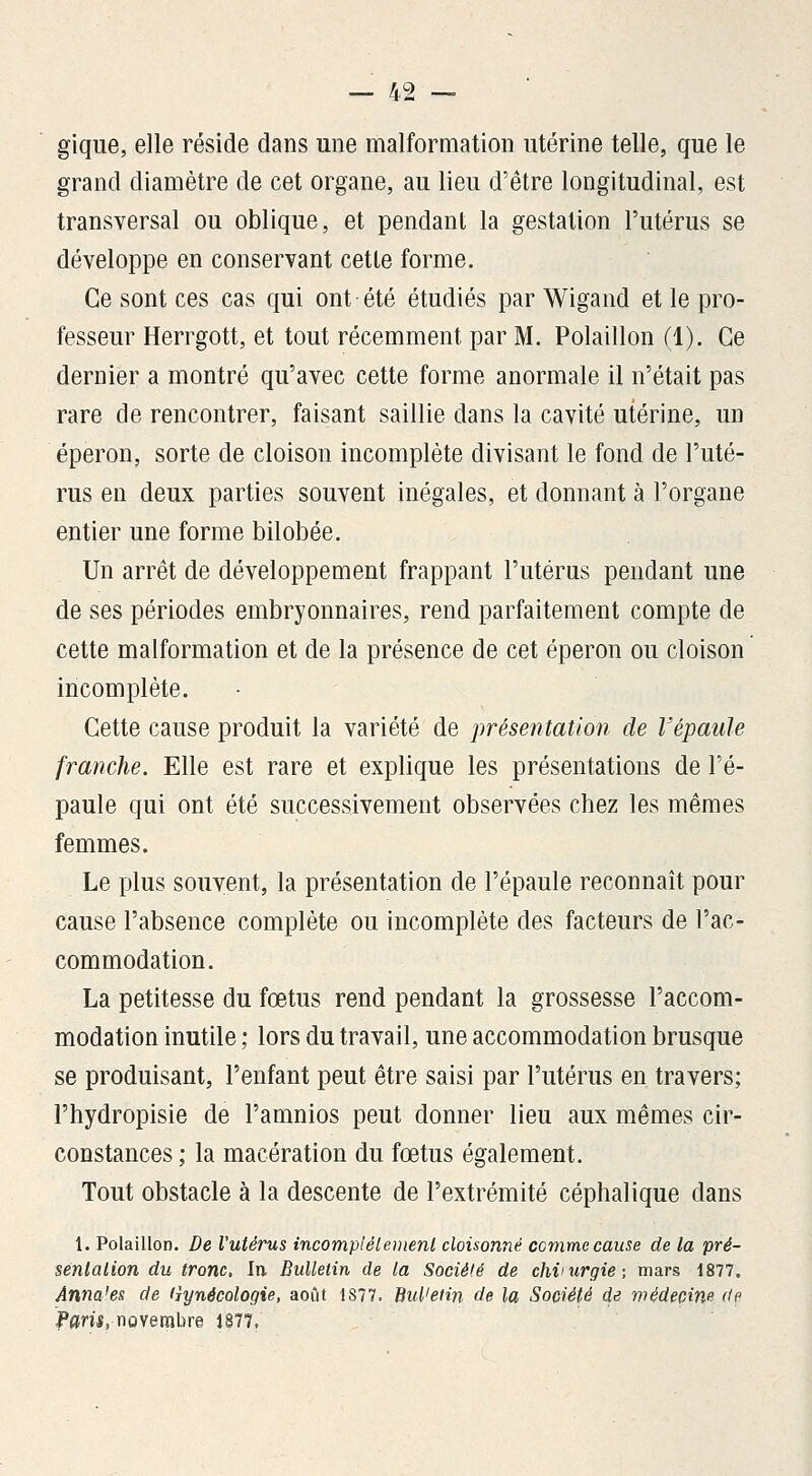 gique, elle réside dans une malformation utérine telle, que le grand diamètre de cet organe, au lieu d'être longitudinal, est transversal ou oblique, et pendant la gestation l'utérus se développe en conservant cette forme. Ce sont ces cas qui ont été étudiés par Wigand et le pro- fesseur Herrgott, et tout récemment par M. Polaillon (1). Ce dernier a montré qu'avec cette forme anormale il n'était pas rare de rencontrer, faisant saillie dans la cavité utérine, un éperon, sorte de cloison incomplète divisant le fond de l'uté- rus en deux parties souvent inégales, et donnant à l'organe entier une forme bilobée. Un arrêt de développement frappant l'utérus pendant une de ses périodes embryonnaires, rend parfaitement compte de cette malformation et de la présence de cet éperon ou cloison incomplète. Cette cause produit la variété de présentation de l'épaule franche. Elle est rare et explique les présentations de l'é- paule qui ont été successivement observées chez les mêmes femmes. Le plus souvent, la présentation de l'épaule reconnaît pour cause l'absence complète ou incomplète des facteurs de l'ac- commodation. La petitesse du fœtus rend pendant la grossesse l'accom- modation inutile ; lors du travail, une accommodation brusque se produisant, l'enfant peut être saisi par l'utérus en travers; l'hydropisie de l'amnios peut donner lieu aux mêmes cir- constances ; la macération du fœtus également. Tout obstacle à la descente de l'extrémité céphalique dans 1. Polaillon. De Vutérus incomplélemenl cloisonné comme cause de la pré- sentation du tronc. In Bulletin de la Société de chvurgie-, mars 1877. Annales de (îynécologie, août 1877. Bul'etin de la Société de médecine de Pam, novembre 1877.