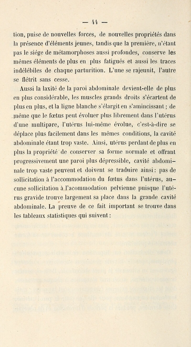 tion, puise de nouvelles forces, de nouvelles propriétés dans la présence d'éléments jeunes, tandis que la première, n'étant pas le siège de métamorphoses aussi profondes, conserve les mêmes éléments de plus en plus fatigués et aussi les traces indélébiles de chaque parturition. L'une se rajeunit, l'autre se flétrit sans cesse. Aussi la laxité de la paroi abdominale devient-elle de plus en plus considérable, les muscles grands droits s'écartent de plus en plus, et la ligne blanche s'élargit en s'amincissant ; de .même que le fœtus peut évoluer plus librement dans l'utérus d'une multipare, l'utérus lui-même évolue, c'est-à-dire se déplace plus facilement dans les mêmes conditions, la cavité abdominale étant trop vaste. Ainsi, utérus perdant de plus en plus la propriété ' de conserver sa forme normale et offrant progressivement une paroi plus dépressible, cavité abdomi- nale trop vaste peuvent et doivent se traduire ainsi : pas de sollicitation à l'accommodation du fœtus dans l'utérus, au- cune sollicitation à l'acommodation pelvienne puisque l'uté- rus gravide trouve largement sa place dans la grande cavité abdominale. La preuve de ce fait important se trouve dans les tableaux statistiques qui suivent :