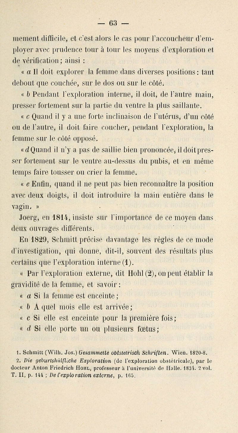 mement difficile, et c'est alors le cas pour l'accoucheur d'em- ployer avec prudence tour à tour les moyens d'exploration et de vérification ; ainsi : « a II doit explorer la femme dans diverses positions : tant debout que couchée, sur le dos ou sur le côté. « h Pendant l'exploration interne, il doit, de l'autre main, presser fortement sur la partie du ventre la plus saillante. « c Quand il y a une forte inclinaison de l'utérus, d'un côté ou de l'autre, il doit faire coucher, pendant l'exploration, la femme sur le côté opposé. «rf Quand il n'^y a pas de saillie bien prononcéej il doit pres- ser fortement sur le ventre au-dessus du pubis, et en même temps faire tousser ou crier la femme. « e Enfin, quand il ne peut pas bien reconnaître la position avec deux doigts, il doit introduire la main entière dans le vagin. » Joerg, en 1814, insiste sur l'importance de ce moyen dans deux ouvrages différents. En 1829, Schmitt précise davantage les règles de ce mode d'investigation, qui donne, dit-il, souvent des résultats plus certains que l'exploration interne (1). « Par l'exploration externe, cUt Hohl (2), on peut établir la gravidité de la femme, et savoir : « « Si la femme est enceinte ; « h A quel mois elle est arrivée ; « c Si elle est enceinte pour la première fois ; « d Si elle porte un ou plusieurs fœtus; 1. Schmitt (Wilh. Jos.) Gesammetle obtstelrisch Schriften. Wien. 1820-8. 2. Die gebunshûlfliche Exploration (de Texploration obstétricale), par le docteur Anton Friedrich Hohl, professeur à Tuniversité de Halle. 1834. 2 vol. T. II, p. 144 ; De l'exploration externe, p. 165.