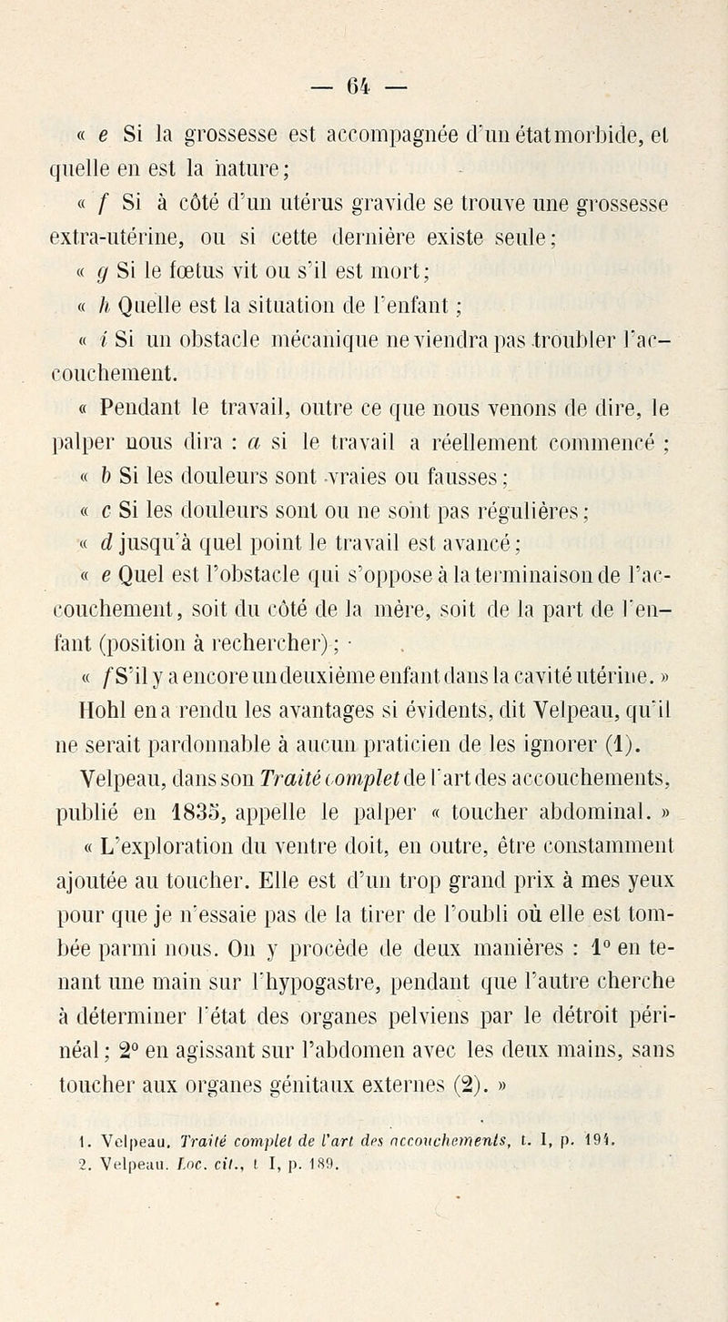 « e Si la grossesse est accompagnée d'un état morbide, el quelle en est la nature ; « / Si à côté d'un utérus gravide se trouve une grossesse extra-utérine, ou si cette dernière existe seule; « g Si le fœtus vit ou s'il est mort; « h Qnelle est la situation de l'enfant ; « i Si un obstacle mécanique ne viendra pas troubler l'ac- couchement. « Pendant le travail, outre ce que nous venons de dire, le palper nous dira : a si le travail a réellement commencé ; « b Si les douleurs sont vraies ou fausses ; « c Si les douleurs sont ou ne sont pas régulières ; « d jusqu'à quel point le travail est avancé ; « e Quel est l'obstacle qui s'oppose à la terminaison de l'ac- couchement, soit du côté de la mère, soit de la part de l'en- fant (position à rechercher) ; ■ « /S'il y a encore un deuxième enfant dans la cavité utérine. » Hohl en a rendu les avantages si évidents, dit Velpeau, qu'il ne serait pardonnable à aucun praticien de les ignorer (1). Velpeau, dans son Traité œm'pleKlQX 'àviàe^ accouchements, publié en 1835, appelle le palper « toucher abdominal. » « L'exploration du ventre doit, en outre, être constamment ajoutée au toucher. Elle est d'un trop grand prix à mes yeux pour que je n'essaie pas de la tirer de l'oubli où elle est tom- bée parmi nous. On y procède de deux manières : 1° en te- nant une main sur l'hypogastre, pendant que l'autre cherche à déterminer l'état des organes pelviens par le détroit përi- néal ; 2° en agissant sur l'abdomen avec les deux mains, sans toucher aux organes génitaux externes (2). » 1. Velpeau. Traité complet de l'art des nccouchements, t. I, p. 19î. 2. Velpeau. l.nc. cit., l I, p. 189.