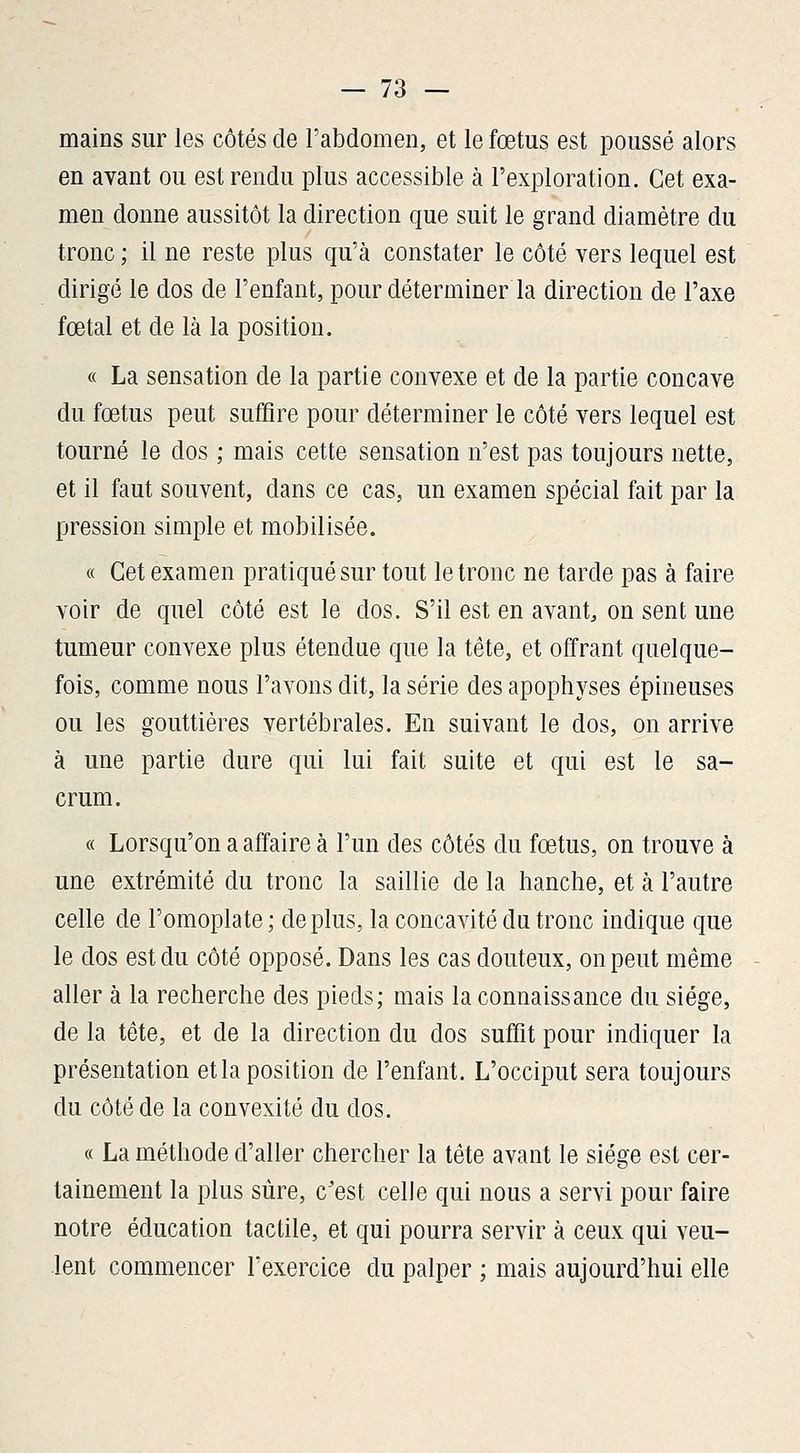 mains sur les côtés de l'abdomen, et le fœtus est poussé alors en avant ou est rendu plus accessible à l'exploration. Cet exa- men donne aussitôt la direction que suit le grand diamètre du tronc ; il ne reste plus qu'à constater le côté vers lequel est dirigé le dos de l'enfant, pour déterminer la direction de l'axe fœtal et de là la position. « La sensation de la partie convexe et de la partie concave du fœtus peut suffire pour déterminer le côté vers lequel est tourné le dos ; mais cette sensation n'est pas toujours nette, et il faut souvent, dans ce cas, un examen spécial fait par la pression simple et mobilisée. « Cet examen pratiqué sur tout le tronc ne tarde pas à faire voir de quel côté est le dos. S'il est en avant, on sent une tumeur convexe plus étendue que la tête, et offrant quelque- fois, comme nous l'avons dit, la série des apophyses épineuses ou les gouttières vertébrales. En suivant le dos, on arrive à une partie dure qui lui fait suite et qui est le sa- crum. « Lorsqu'on a affaire à l'un des côtés du fœtus, on trouve à une extrémité du tronc la saillie de la hanche, et à l'autre celle de l'omoplate; déplus, la concavité du tronc indique que le dos est du côté opposé. Dans les cas douteux, on peut même aller à la recherche des pieds; mais la connaissance du siège, de la tête, et de la direction du dos suffit pour indiquer la présentation et la position de l'enfant. L'occiput sera toujours du côté de la convexité du dos. « La méthode d'aller chercher la tête avant le siège est cer- tainement la plus sûre, c'est celle qui nous a servi pour faire notre éducation tactile, et qui pourra servir à ceux qui veu- lent commencer Texercice du palper ; mais aujourd'hui elle