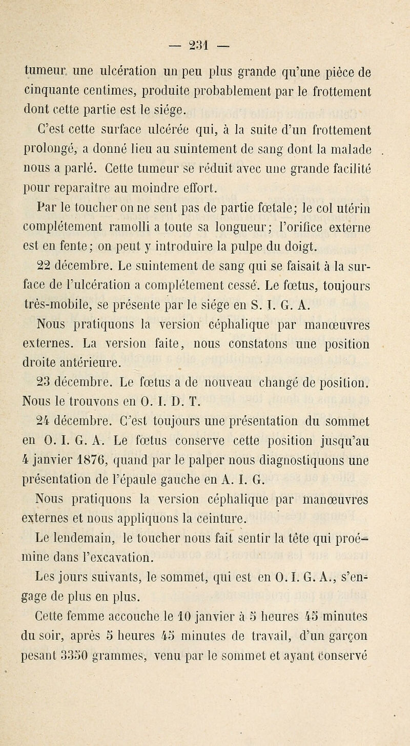 — 2:31 — tumeur une ulcération un peu plus grande qu'une pièce de cinquante centimes, produite probablement par le frottement dont cette partie est le siège. C'est cette surface ulcérée qui, à la suite d'un frottement prolongé, a donné lieu au suintement de sang dont la malade nous a parlé. Cette tumeur se réduit avec une grande facilité pour reparaître au moindre effort. Par le toucher on ne sent pas de partie fœtale; le col utérin complètement ramolli a toute sa longueur; l'orifice externe est en fente; on peut y introduire la pulpe du doigt. 22 décembre. Le suintement de sang qui se faisait à la sur- face de l'ulcération a complètement cessé. Le fœtus, toujours très-mobile, se présente par le siège en S. L G. A. Nous pratiquons la version céphalique par manœuvres externes. La version faite, nous constatons une position droite antérieure. 23 décembre. Le fœtus a de nouveau changé de position. Nous le trouvons en 0. L D. T. 24 décembre. C^est toujours une présentation du sommet en 0. L G. A. Le fœtus conserve cette position jusqu'au 4 janvier 1876, quand par le palper nous diagnostiquons une présentation de l'épaule gauche en A. L G. Nous pratiquons la version céphalique par manœuvres externes et nous appliquons la ceinture. Le lendemain, le toucher nous fait sentir la tête qui proé- mine dans l'excavation. Les jours suivants^ le sommet, qui est en 0. L G. A., s'en- gage de plus en plus. Cette femme accouche le 10 janvier à 5 heures 45 minutes du soir, après 5 heures 45 minutes de travail, d'un garçon pesant 3350 grammes, venu par le sommet et ayant Conservé