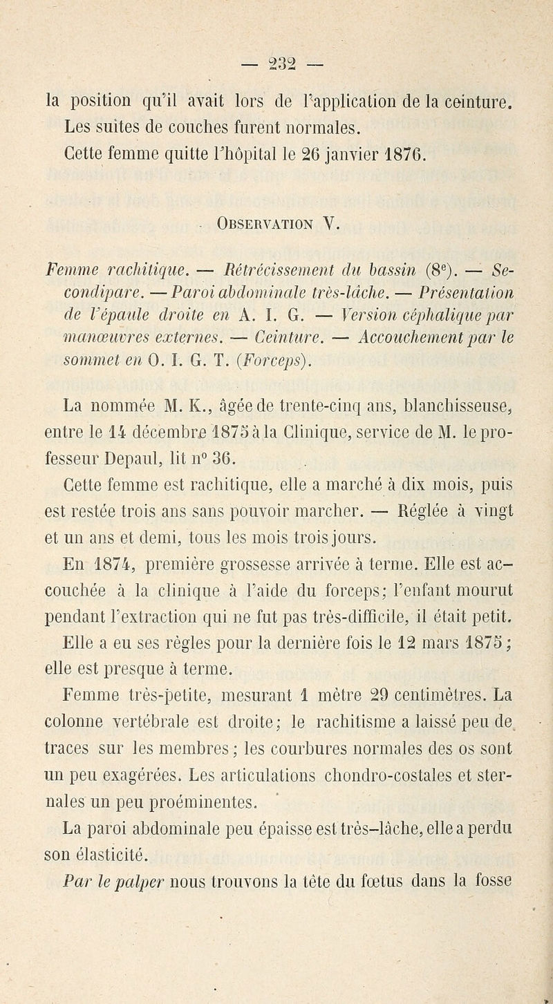la position qu'il avait lors de l'application de la ceinture. Les suites de couches furent normales. Cette femme quitte Thôpital le 26 janvier 1876. - Observation V. Femme rachitiqtie. — Rétrécissement du bassin (8^). — Se- condipare. —Paroi abdominale très-lâche. — Présentation de Vépaule droite en A. I. G. — Version céphalique par manœuvres externes. — Ceinture. — Accouchement jyar le sommet en 0. ï. G. T. (Forceps). La nommée M. K., âgée de trente-cinq ans, blanchisseuse^ entre le 14 décembre 1875 à la Clinique, service de M. le pro- fesseur Depaul, lit n° 36. Cette femme est rachitique, elle a marché à dix mois, puis est restée trois ans sans pouvoir marcher. — Réglée à vingt et un ans et demi, tous les mois trois jours. En 1874, première grossesse arrivée à terme. Elle est ac- couchée à la clinique à l'aide du forceps; l'enfant mourut pendant l'extraction qui ne fut pas très-difficile, il était petit. Elle a eu ses règles pour la dernière fois le 12 mars 1875 ; elle est presque à terme. Femme très-ïDetite, mesurant 1 mètre 29 centimètres. La colonne vertébrale est droite; le rachitisme a laissé peu de traces sur les membres ; les courbures normales des os sont un peu exagérées. Les articulations chondro-costales et ster- nales un peu proéminentes. La paroi abdominale peu épaisse est très-lâche, elle a perdu son élasticité. Par le palper nous trouvons la tête du fœtus dans la fosse