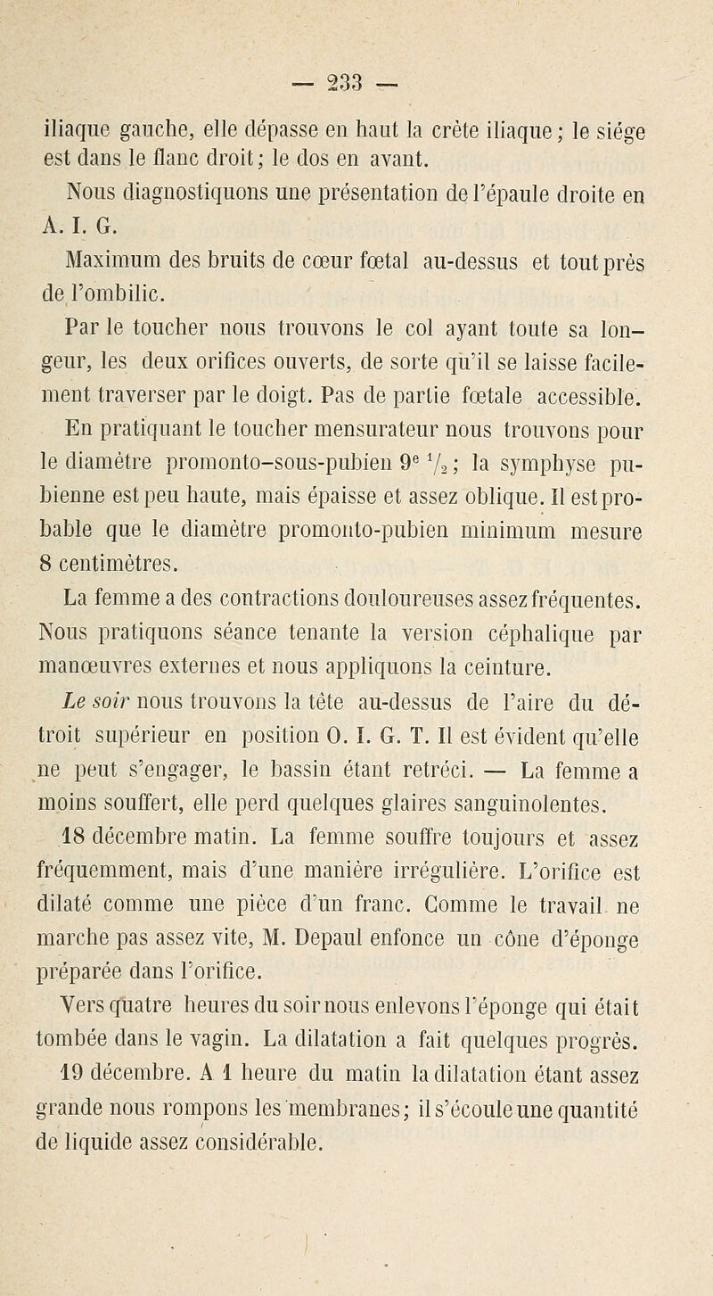 iliaque gauche, elle dépasse en haut la crête ihaque ; le siège est dans le flanc droit ; le dos en avant. Nous diagnostiquons une présentation de l'épaule droite en A. I. G. Maximum des bruits de cœur fœtal au-dessus et tout près de l'ombilic. Par le toucher nous trouvons le col ayant toute sa lon- geur, les deux orifices ouverts, de sorte qu'il se laisse facile- ment traverser par le doigt. Pas de partie fœtale accessible. En pratiquant le toucher mensurateur nous trouvons pour le diamètre promonto-sous-pubien 9^ Va ; la symphyse pu- bienne est peu haute, mais épaisse et assez oblique. Il est pro- bable que le diamètre promonto-pubien minimum mesure 8 centimètres. La femme a des contractions douloureuses assez fréquentes. Nous pratiquons séance tenante la version céphalique par manœuvres externes et nous appliquons la ceinture. Le soir nous trouvons la tête au-dessus de l'aire du dé- troit supérieur en position 0. ï. G. T. Il est évident qu'elle ne peut s'engager, le bassin étant rétréci. — La femme a moins souffert, elle perd quelques glaires sanguinolentes. .18 décembre matin. La femme souffre toujours et assez fréquemment, mais d'une manière irréguliére. L'orifice est dilaté comme une pièce d'un franc. Comme le travail ne marche pas assez vite, M. Depaul enfonce un cône d'épongé préparée dans l'orifice. Vers quatre heures du soir nous enlevons l'éponge qui était tombée dans le vagin. La dilatation a fait quelques progrès. 19 décembre. A 1 heure du matin la dilatation étant assez grande nous rompons les membranes; il s'écoule une quantité de liquide assez considérable.