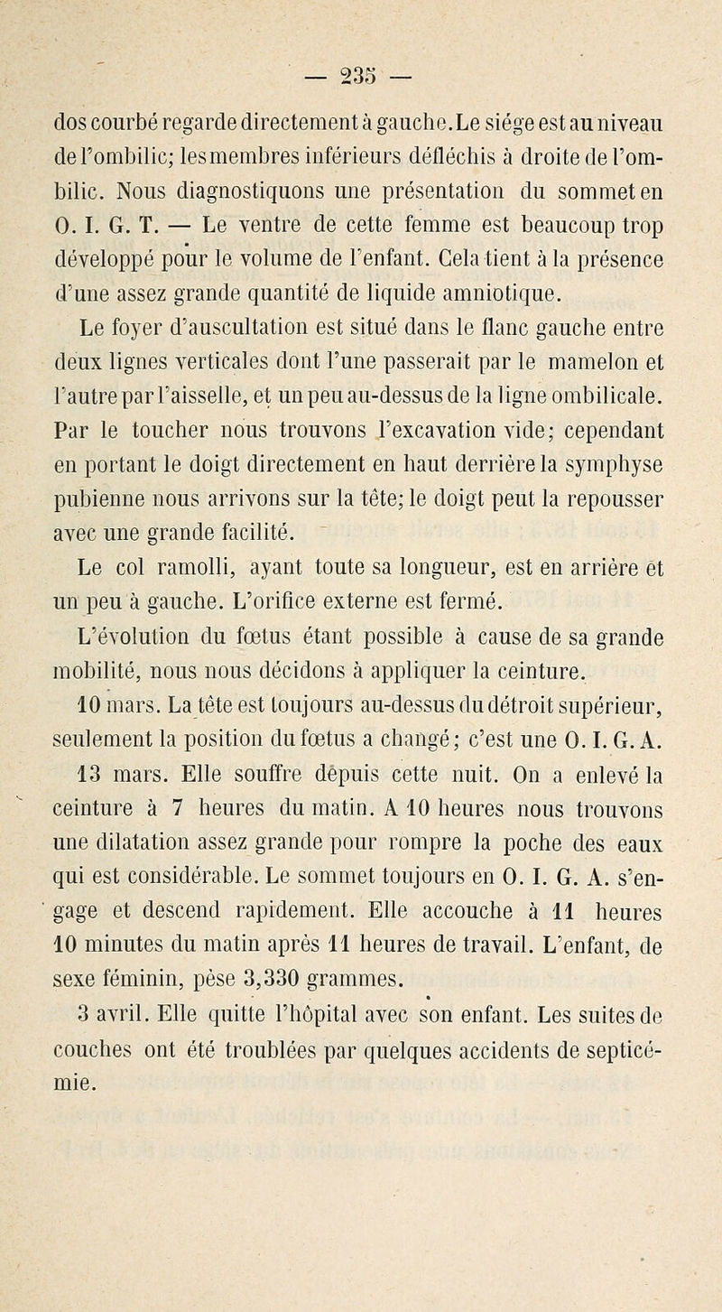 dos courbé regarde directement à gauche.Le siège est au niveau de l'ombilic; les membres inférieurs défléchis à droite de l'om- bilic. Nous diagnostiquons une présentation du sommet en 0.1. G. T. — Le ventre de cette femme est beaucoup trop développé pour le volume de l'enfant. Cela tient à la présence d'une assez grande quantité de liquide amniotique. Le foyer d'auscultation est situé dans le flanc gauche entre deux lignes verticales dont l'une passerait par le mamelon et l'autre par l'aisselle, et un peu au-dessus de la ligne ombilicale. Par le toucher nous trouvons l'excavation vide; cependant en portant le doigt directement en haut derrière la symphyse pubienne nous arrivons sur la tête; le doigt peut la repousser avec une grande facilité. Le col ramolli, ayant toute sa longueur, est en arrière et un peu à gauche. L'orifice externe est fermé. L'évolution du fœtus étant possible à cause de sa grande mobilité, nous nous décidons à appliquer la ceinture. 10 mars. La tête est toujours au-dessus du détroit supérieur, seulement la position du fœtus a changé; c'est une 0. L G. A. 13 mars. Elle souffre depuis cette nuit. On a enlevé la ceinture à 7 heures du matin. A 10 heures nous trouvons une dilatation assez grande pour rompre la poche des eaux qui est considérable. Le sommet toujours en 0. L G. A. s'en- gage et descend rapidement. Elle accouche à 11 heures 10 minutes du matin après 11 heures de travail. L'enfant, de sexe féminin, pèse 3,330 grammes. 3 avril. Elle quitte l'hôpital avec son enfant. Les suites de couches ont été troublées par quelques accidents de septicé- mie.