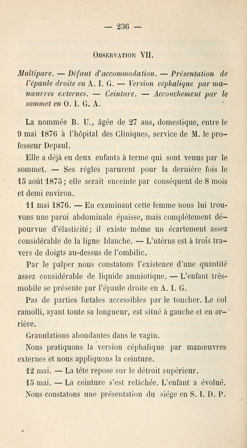 Observation YII. Multipare. — Défmit d'accommodation. — Présentation de Vépaule droite en k.l. G. — Version céphalique par ma- nœuvres externes. — Ceinture. — Accouchement par le sommet en 0.1. G. A. La nommée B. U., âgée de 27 ans, domestique, entre le 9 mai 1876 à l'hôpital des Cliniques, service de M. le pro- fesseur Depaul. Elle a déjà eu deux enfants à terme qui sont venus par le sommet. — Ses règles parurent pour la dernière fois le 15 août 1875 ; elle serait enceinte par conséquent de 8 mois et demi environ. 11 mai 1876. — En examinant cette femme nous lui trou- vons une paroi abdominale épaisse, mais complètement dé- pourvue d'élasticité; il existe même un écartement assez considérable de la ligne blanche. — L'utérus est à trois tra- vers de doigts au-dessus de l'ombilic. Par le palper nous constatons l'existence d'une quantité assez considérable de liquide amniotique. — L'enfant très- mobile se présente par l'épaule droite en A. L G. Pas de parties fœtales accessibles par le toucher. Le col ramolli, ayant toute sa longueur, est situé à gauche et en ar-' rière. Granulations abondantes dans le vagin. Nous pratiquons la version céphalique par manœuvres externes et nous appliquons la ceinture. 12 mai. — La tête repose sur le détroit supérieur. 15 mai. — La ceinture s'est relâchée. L'enfant a évolué. Nous constatons une présentation du siège en S. L D. P.