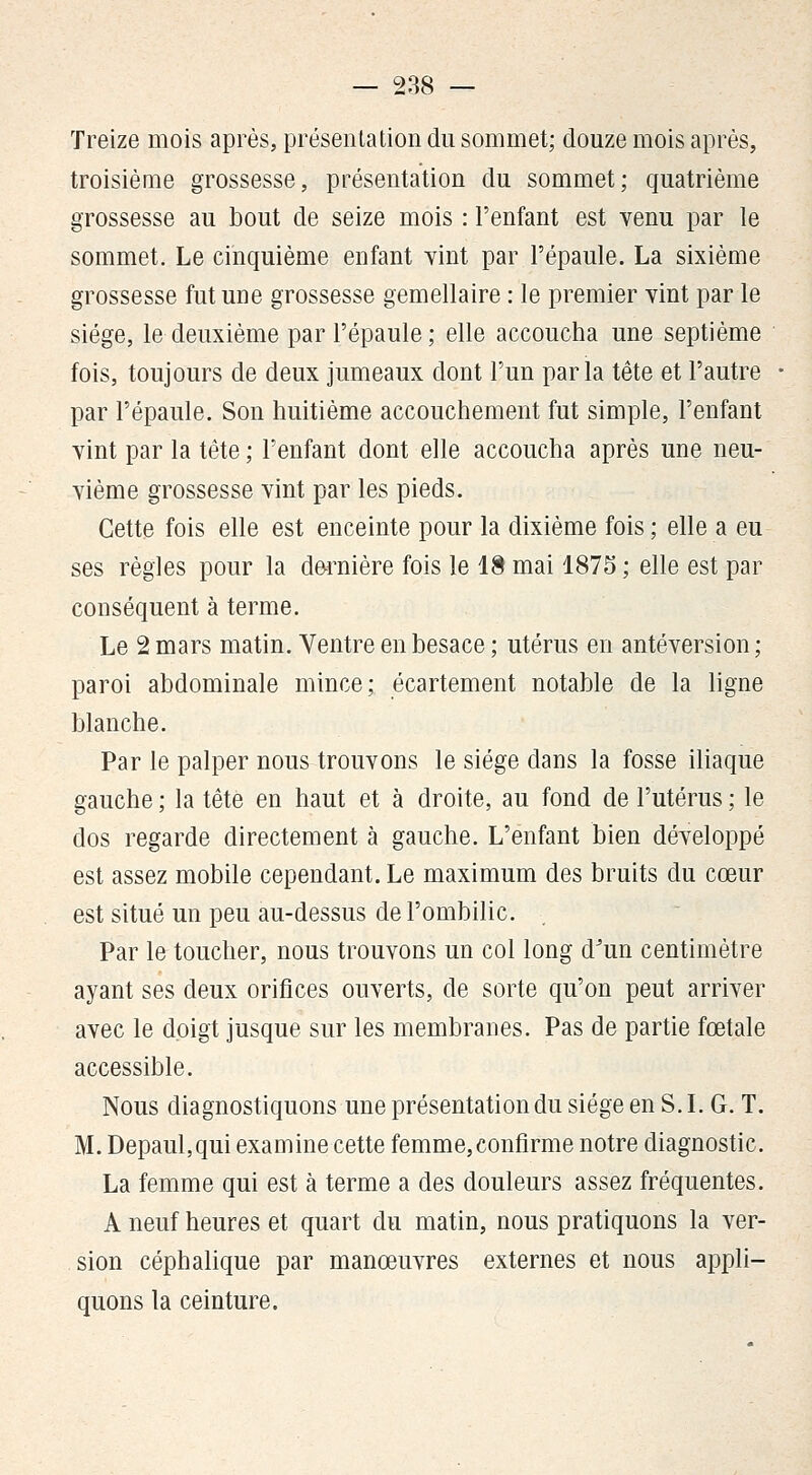 Treize mois après, présentation du sommet; douze mois après, troisième grossesse, présentation du sommet; quatrième grossesse au bout de seize mois : l'enfant est venu par le sommet. Le cinquième enfant yint par l'épaule. La sixième grossesse fut une grossesse gémellaire : le premier yint par le siège, le deuxième par l'épaule ; elle accoucha une septième fois, toujours de deux jumeaux dont l'un parla tête et l'autre par l'épaule. Son huitième accouchement fut simple, l'enfant yint par la tête ; l'enfant dont elle accoucha après une neu- yième grossesse vint par les pieds. Cette fois elle est enceinte pour la dixième fois; elle a eu ses règles pour la d&rnière fois le 18 mai 1875 ; elle est par conséquent à terme. Le 2 mars matin. Ventre en besace ; utérus en antéversion ; paroi abdominale mince; écartement notable de la ligne blanche. Par le palper nous trouvons le siège dans la fosse iliaque gauche ; la tête en haut et à droite, au fond de l'utérus ; le dos regarde directement à gauche. L'enfant bien développé est assez mobile cependant. Le maximum des bruits du cœur est situé un peu au-dessus de l'ombilic. Par le toucher, nous trouvons un col long d^un centimètre ayant ses deux orifices ouverts, de sorte qu'on peut arriver avec le doigt jusque sur les membranes. Pas de partie fœtale accessible. Nous diagnostiquons une présentation du siège en S. L G. T. M. Depaul,qui examine cette femme,confirme notre diagnostic. La femme qui est à terme a des douleurs assez fréquentes. A neuf heures et quart du matin, nous pratiquons la ver- sion céphalique par manœuvres externes et nous appli- quons la ceinture.