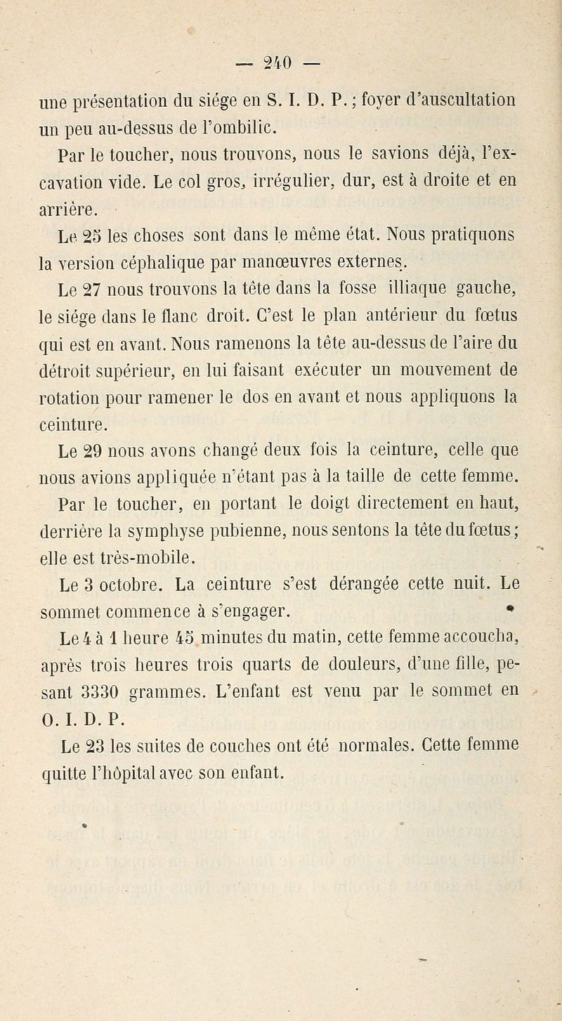 une présentation du siège en S. I. D. P. ; foyer d'auscultation un peu au-dessus de l'ombilic. Par le toucher, nous trouvons, nous le savions déjà, l'ex- cavation vide. Le col gros, irrégulier, dur, est à droite et en arrière. Le 25 les choses sont dans le même état. Nous pratiquons la version céphalique par manœuvres externes. Le 27 nous trouvons la tête dans la fosse illiaque gauche, le siège dans le flanc droit. C'est le plan antérieur du fœtus qui est en avant. Nous ramenons la tête au-dessus de l'aire du détroit supérieur, en lui faisant exécuter un mouvement de rotation pour ramener le dos en avant et nous appliquons la ceinture. Le 29 nous avons changé deux fois la ceinture, celle que nous avions appliquée n'étant pas à la taille de cette femme. Par le toucher, en portant le doigt directement en haut, derrière la symphyse pubienne, nous sentons la tête du fœtus; elle est très-mobile. Le 3 octobre. La ceinture s'est dérangée cette nuit. Le sommet commence à s'engager. * Le 4 à 1 heure 45 minutes du matin, cette femme accoucha, après trois heures trois quarts de douleurs, d'une fille, pe- sant 3330 grammes. L'enfant est venu par le sommet en O.LD. P. Le 23 les suites de couches ont été normales. Cette femme quitte l'hôpital avec son enfant.