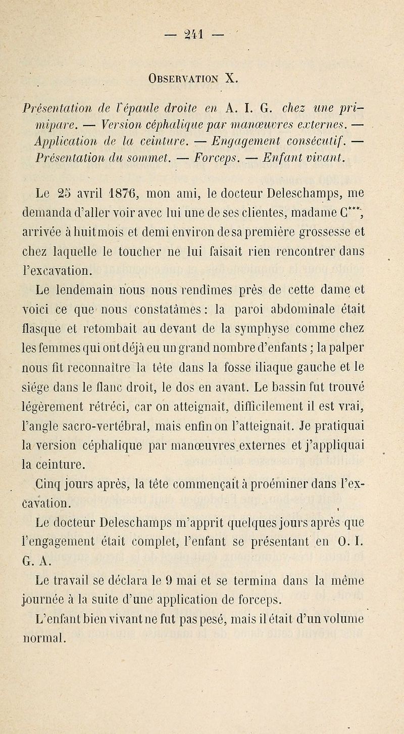 — m — ■ Observation X. Présentation de Vépaule droite en A. I. G. chez une pri- mipare. — Version céphaliqiie par manœuvres externes. — Application de la ceinture. — Engagement consécutif. — Présentation du sommet. — Forceps. — Enfant vivant. Le 25 avril 1876, mon ami, le docteur Deleschamps, me demanda d'aller voir avec lui une de ses clientes, madame G***, arrivée à huit mois et demi environ de sa première grossesse et chez laquelle le toucher ne lui faisait rien rencontrer dans l'excavation. Le lendemain nous nous rendîmes près de cette dame et voici ce que nous constatâmes : la paroi abdominale était flasque et retombait au devant de la symphyse comme chez les femmes qui ont déjà eu un grand nombre d'enfants ; la palper nous fit reconnaître la tête dans la fosse iliaque gauche et le siège dans le flanc droit, le dos en avant. Le bassin fut trouvé légèrement rétréci, car on atteignait, difficilement il est vrai, l'angle sacro-vertébral, mais enfin on l'atteignait. Je pratiquai la version céphalique par manœuvres.externes et j'appliquai la ceinture. Ginq jours après, la tête commençait à proéminer dans l'ex- cavation. Le docteur Deleschamps m'apprit quelques jours après que l'engagement était complet, l'enfant se présentant en 0. L G. A. Le travail se déclara le 9 mai et se termina dans la même j.ournée à la suite d'une application de forceps. L'enfant bien vivant ne fut pas pesé, mais il était d'un volume normal.