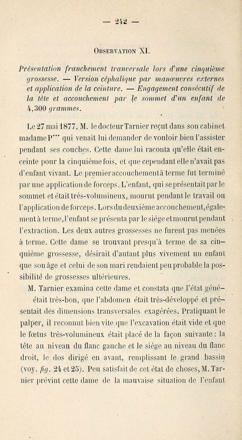 — ^42 — Observation XI. Présentation franchement tranversale lors d\me cinquième grossesse. — Version céphalique par manœuvres externes et application de la ceinture. — Engagement consécutif de la tête et accouchement par le sommet d^un enfant de 4,300 grammes. Le 27 mai 1877, M. le docteur Tarnier reçut dans son cabinet madame P* qui venait lui demander de vouloir bien l'assister pendant ses couches. Cette dame lui raconta qu'elle était en- ceinte pour la cinquième fois, et que cependant elle n'avait pas d'enfant vivant. Le premieraccouchementâterme fut terminé par une application de forceps. L'enfant, qui se présentait par le sommet et était très-volumineux, mourut pendant le travail ou l'application de forceps. Lors du deuxième accouchement, égale- ment à terme,renfant se présenta par le siège etmourutpendant l'extraction. Les deux autres grossesses ne furent pas menées à terme. Cette dame se trouvant presqu'à terme de sa cin- quième grossesse, désirait d'autant plus vivement un enfant que son âge et celui de son mari rendaient peu probable la pos- sibilité de grossesses ultérieures. M. Tarnier examina cette dame et constata que l'état géné- était très-bon, que l'abdomen était très-développé et pré- sentait des dimensions transversales exagérées. Pratiquant le palper, il reconnut bien vite que l'excavation était vide et que le fœtus très-volumineux était placé de la façon suivante : la tête au niveau du flanc gauche et le siège au niveau du flanc droit, le dos dirigé en avant, remplissant le grand bassin ' (voy. fig. 24 et 25). Peu satisfait de cet état de choses, M. Tar- nier prévint cette dame de la mauvaise situation de l'enfant