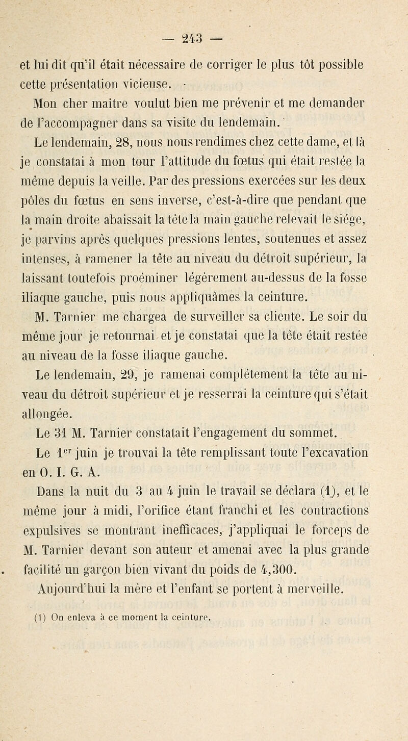 et lui dit qu'il était nécessaire de corriger le plus tôt possible cette présentation yicieuse. • Mon cher maître voulut bien me prévenir et me demander de l'accompagner dans sa visite du lendemain. Le lendemain, 28, nous nous rendîmes chez cette dame, et là je constatai à mon tour l'attitude du fœtus qui était restée la même depuis la veille. Par des pressions exercées sur les deux pôles du fœtus en sens inverse, c'est-à-dire que pendant que la main droite abaissait la tête la main gauche relevait le siège, je parvins après quelques pressions lentes, soutenues et assez intenses, à ramener la tête au niveau du détroit supérieur, la laissant toutefois proéminer légéremenl au-dessus de la fosse iliaque gauche, puis nous appliquâmes la ceinture. M. Tarnier me Chargea de surveiller sa cliente. Le soir du même jour je retournai et je constatai que la tête était restée au niveau de la fosse iliaque gauche. Le lendemain, 29, je ramenai complètement la tête au ni- veau du détroit supérieur et je resserrai la ceinture qui s'était allongée. Le 31 M. Tarnier constatait l'engagement du sommet. Le l'^'' juin je trouvai la tête remplissant toute l'excavation en 0. L G. A. Dans la nuit du 3 au 4 juin le travail se déclara (1), et le même jour à midi, l'orifice étant franchi et les contractions expulsives se montrant inefîicaces, j'appliquai le forceps de M. Tarnier devant son auteur et amenai avec la plus grande facilité un garçon bien vivant du poids de 4,300. Aujourd'hui la mère et l'enfant se portent à merveille. (1) On enleva à ce moment la ceinture.