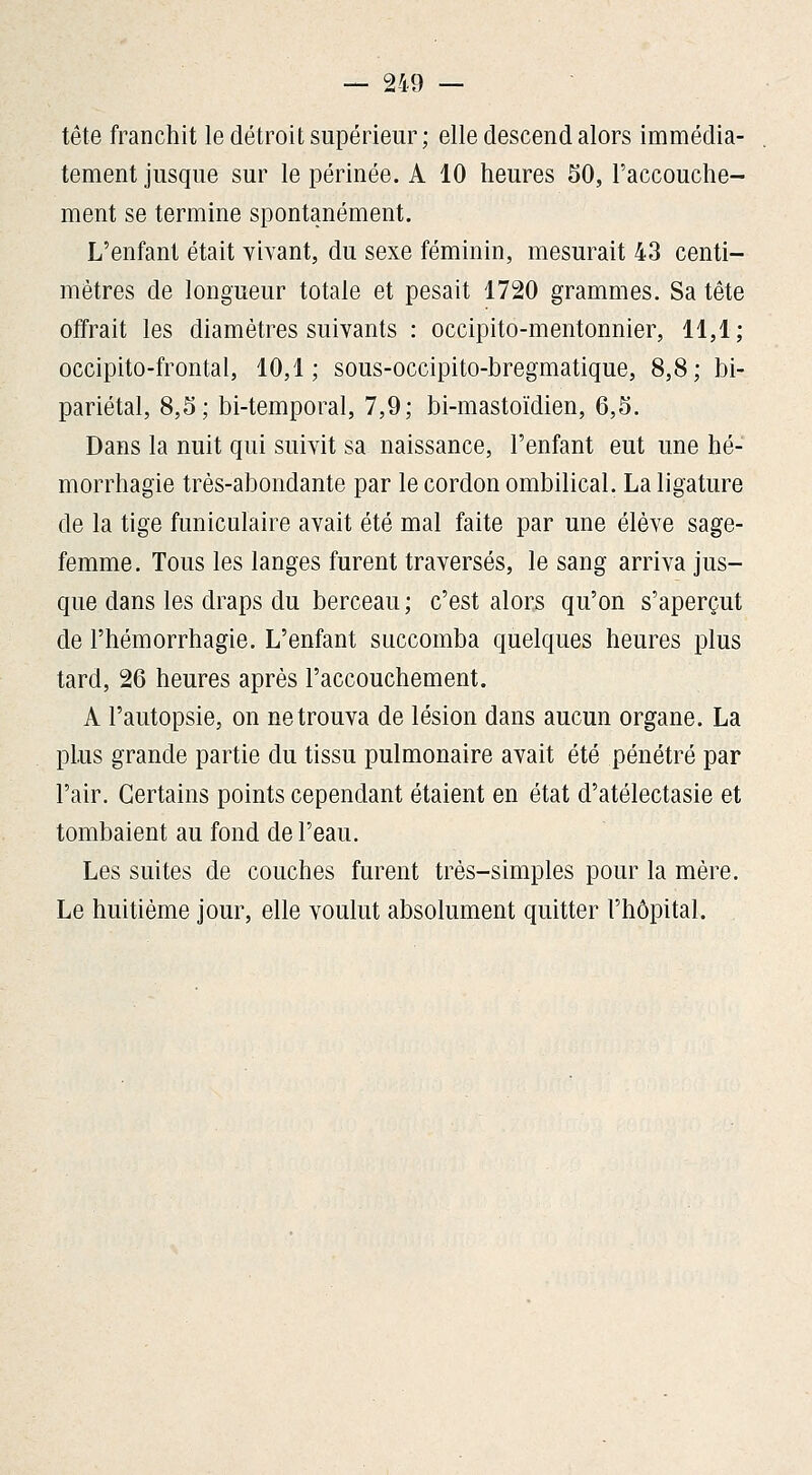 tête franchit le détroit supérieur; elle descend alors immédia- tement jusque sur le périnée. A 10 heures 50, l'accouche- ment se termine spontanément. L'enfant était vivant, du sexe féminin, mesurait 43 centi- mètres de longueur totale et pesait 1720 grammes. Sa tête offrait les diamètres suivants : occipito-mentonnier, 11,1; occipito-frontal, 10,1; sous-occipito-bregmatique, 8,8; bi- pariétal, 8,5; bi-temporal, 7,9; bi-mastoïdien, 6,5. Dans la nuit qui suivit sa naissance, l'enfant eut une hé- morrhagie très-abondante par le cordon ombilical. La ligature de la tige funiculaire avait été mal faite par une élève sage- femme. Tous les langes furent traversés, le sang arriva jus- que dans les draps du berceau ; c'est alors qu'on s'aperçut de l'hémorrhagie. L'enfant succomba quelques heures plus tard, 26 heures après l'accouchement. A l'autopsie, on ne trouva de lésion dans aucun organe. La plus grande partie du tissu pulmonaire avait été pénétré par l'air. Certains points cependant étaient en état d'atélectasie et tombaient au fond de l'eau. Les suites de couches furent très-simples pour la mère. Le huitième jour, elle voulut absolument quitter l'hôpital.