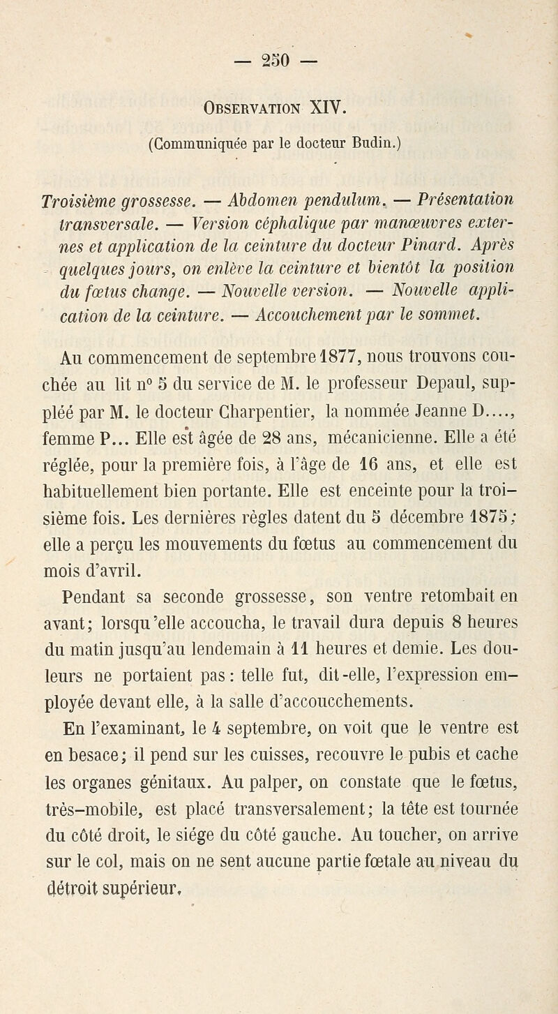 Observation XIV. (Communiquée par le docteur Budin.) Troisième grossesse. — Abdomen pendulum^ — Présentation transversale. — Version céphalique par manœuvres exter- nes et application de la ceinture du docteur Pinard. Après quelques jours y on enlève la ceinture et bientôt la position du fœtus change. — Nouvelle version. — Nouvelle appli- cation de la ceinture. — Accouchement par le sommet. Au commencement de septembre 1877, nous trouvons cou- chée au lit n° 5 du service de M. le professeur Depaul, sup- pléé par M. le docteur Charpentier, la nommée Jeanne D...., femme P... Elle es't âgée de 28 ans, mécanicienne. Elle a été réglée, pour la première fois, à l'âge de 16 ans, et elle est habituellement bien portante. Elle est enceinte pour la troi- sième fois. Les dernières règles datent du 5 décembre 1875; elle a perçu les mouvements du fœtus au commencement du mois d'avril. Pendant sa seconde grossesse, son ventre retombait en avant; lorsqu'elle accoucha, le travail dura depuis 8 heures du matin jusqu'au lendemain à 11 heures et demie. Les dou- leurs ne portaient pas : telle fut, dit -elle, l'expression em- ployée devant elle, à la salle d'accoucchements. En l'examinant, le 4 septembre, on voit que le ventre est en besace ; il pend sur les cuisses, recouvre le pubis et cache les organes génitaux. Au palper, on constate que le fœtus, très-mobile, est placé transversalement ; la tête est tournée du côté droit, le siège du côté gauche. Au toucher, on arrive sur le col, mais on ne sent aucune partie fœtale au niveau du détroit supérieur.