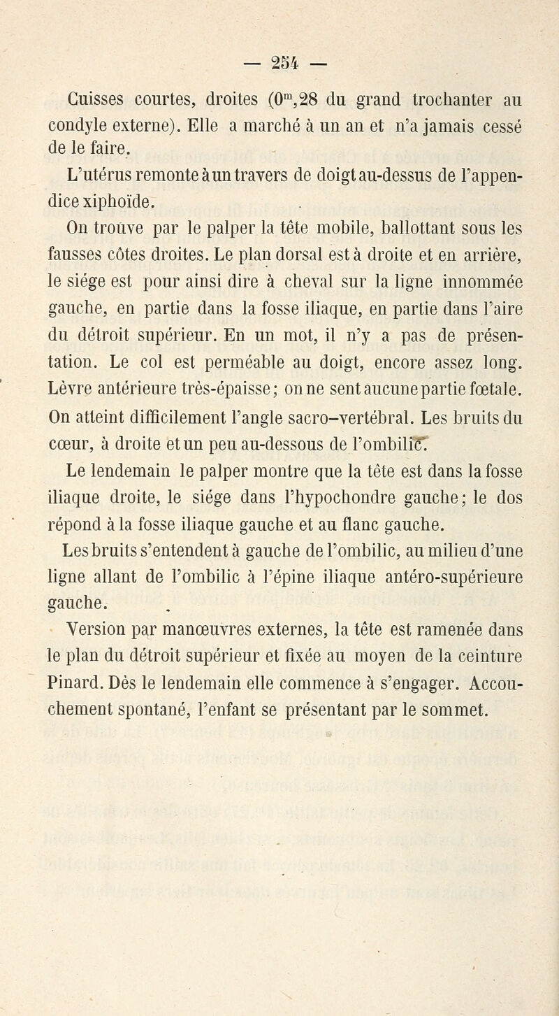 Cuisses courtes, droites (0,28 du grand trochanter au condyle externe). Elle a marché à un an et n'a jamais cessé de le faire. L'utérus remonte à un travers de doigt au-dessus de l'appen- dice xiphoïde. On trouve par le palper la tête mobile, ballottant sous les fausses côtes droites. Le plan dorsal esta droite et en arrière, le siège est pour ainsi dire à cheval sur la ligne innommée gauche, en partie dans la fosse iliaque, en partie dans l'aire du détroit supérieur. En un mot, il n'y a pas de présen- tation. Le col est perméable au doigt, encore assez long. Lèvre antérieure très-épaisse; on ne sent aucune partie fœtale. On atteint difficilement l'angle sacro-vertébral. Les bruits du cœur, à droite et un peu au-dessous de l'ombiliK Le lendemain le palper montre que la tête est dans la fosse iliaque droite, le siège dans l'hypochondre gauche; le dos répond à la fosse iliaque gauche et au flanc gauche. Les bruits s'entendent à gauche de l'ombilic, au milieu d'une ligne allant de l'ombilic à l'épine iliaque antéro-supérieure gauche. Version par manœuvres externes, la tête est ramenée dans le plan du détroit supérieur et fixée au moyen de la ceinture Pinard. Dès le lendemain elle commence à s'engager. Accou- chement spontané, l'enfant se présentant par le sommet.