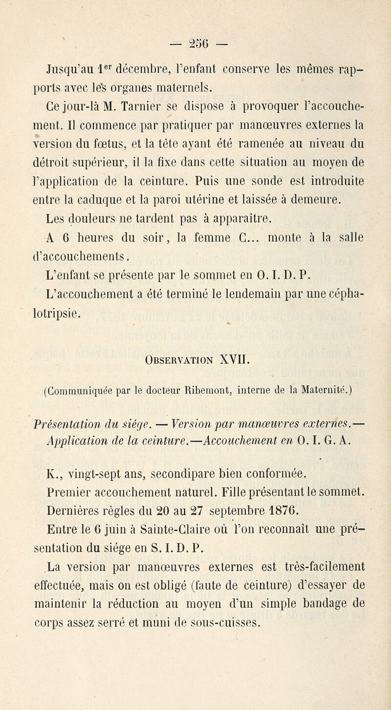 Jusqu'au l® décembre, l'enfant conserve les mêmes rap- ports avec le's organes maternels. Ce jour-là M. Tarder se dispose à provoquer l'accouche- ment. Il commence par pratiquer par manœuvres externes la version du fœtus, et la tête ayant été ramenée au niveau du détroit supérieur, il la fixe dans cette situation au moyen de l'application de la ceinture. Puis une sonde est introduite entre la caduque et la paroi utérine et laissée à demeure. Les douleurs ne tardent pas à apparaître. A 6 heures du soir, la femme G... monte à la salle d'accouchements. L'enfant se présente par le sommet en 0. L D. P. L'accouchement a été terminé le lendemain par une cépha- lotripsie. Observation XVIL (Communiquée par le docteur Ribemont, interne de la Maternité.) Présentation du siège. — Version par manœuvres externes.— Application de la ceinture.—Accouchement en 0. L G. A. K., vingt-sept ans, secondipare bien conformée. Premier accouchement naturel. Fille présentant le sommet. Dernières règles du 20 au 27 septembre 1876. Entre le 6 juin à Sainte-Glaire où l'on reconnaît une pré- sentation du siège en S. L D. P. .La version par manœuvres externes est très-facilement effectuée, mais on est obligé (faute de ceinture) d'essayer de maintenir la réduction au moyen d'un simple bandage de corps assez serré et muni de sous-cuisses.