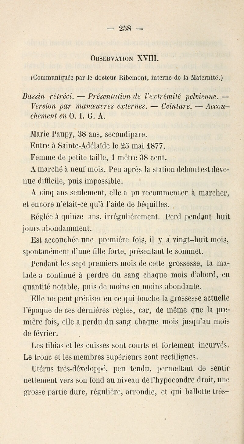 Observation XVIII. (Communiquée par le docteur Ribemont, interne de la Maternité.) Bassin rétréci. — Présentation de Vextrémité pelvienne. — Version par manœuvres externes. — Ceinture. — Accou- chement en 0.1. G. A. Marie Paupy, 38 ans, secondipare. Entre à Sainte-Adélaïde le 25 mai 1877. Femme de petite taille, 1 mètre 38 cent. A marché à neuf mois. Peu après la station debout est deve- nue difficile, puis impossible. A cinq ans seulement, elle a pu recommencer à marcher, et encore n'était-ce qu'à l'aide de béquilles. Réglée à quinze ans, irrégulièrement. Perd pendant huit jours abondamment. Est accouchée une première fois, il y a vingt-huit mois, spontanément d'une fille forte, présentant le sommet. Pendant les sept premiers mois de cette grossesse, la ma- lade a continué à perdre du sang chaque mois d'abord, en quantité notable, puis de moins en moins abondante. Elle ne peut préciser en ce qui touche la grossesse actuelle l'époque de ces dernières règles, car, de même que la pre- mière fois, elle a perdu du sang chaque mois jusqu'au mois de février. Les tibias et les cuisses sont courts et fortement incurvés. Le tronc et les membres supérieurs sont rectilignes. Utérus très-développé, peu tendu, permettant de sentir nettement vers son fond au niveau del'hypocondre droit, une grosse partie dure, régulière, arrondie, et qui ballotte très-