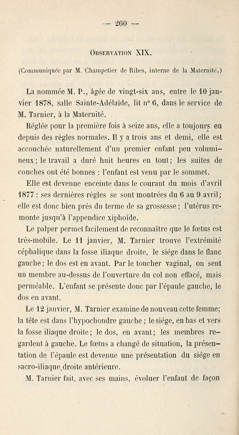 Observation XIX. (Commimiquée par M. Champetier de Ribes, interne de la Maternité.) La nommée M. P., âgée de vingt-six ans, entre le 10 jan- vier 1878, salle Sainte-Adélaïde, lit n° 6, dans le service de M. Tarnier, à la Maternité. Réglée pour la première fois à seize ans, elle a toujours eu depuis des règles normales. Il y a trois ans et demi, elle est accouchée naturellement d'un premier enfant peu volumi- neux; le travail a duré huit heures en tout; les suites de couches ont été bonnes : l'enfant est venu par le sommet. Elle est devenue enceinte dans le courant du mois d'avril 1877 : ses dernières règles se sont montrées du 6 au 9 avril; elle est donc bien près du terme de sa grossesse ; l'utérus re- monte jusqu'à l'appendice xiphoïde. Le palper permet facilement de reconnaître que le fœtus est très-mobile. Le 11 janvier, M. Tarnier trouve l'extrémité céphalique dans la fosse iliaque droite, le siège dans le flanc gauche ; le dos est en avant. Par le toucher vaginal, on sent un membre au-dessus de l'ouverture du col non effacé, mais perméable. L'enfant se présente donc par l'épaule gauche, le dos en avant. Le 12 janvier, M. Tarnier examine de nouveau cette femme; la tête est dans l'hypochondre gauche ; le siège, en bas et vers la fosse iliaque droite ; le dos, en avant ; les membres re- gardent à gauche. Le fœtus a changé de situation, la présen- tation de l'épaule est devenue une présentation du siège en sacro-iliaque.droite antérieure. M. Tarnier fait, avec ses mains, évoluer l'enfant de façon