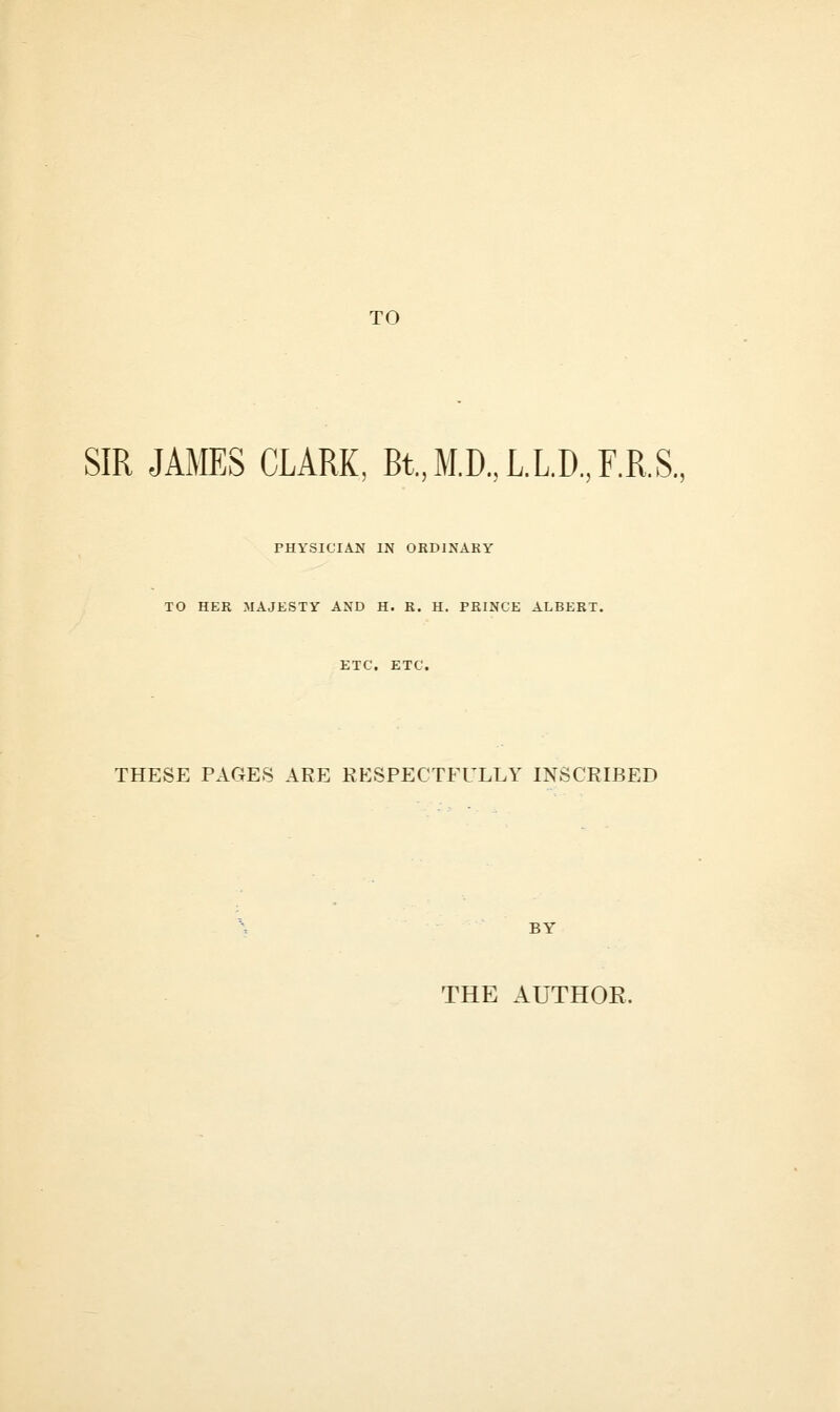 TO SIR JAMES CLARK, Bt.,M.D.,L.L.D.,F.R.S., PHYSICIAN IN ORDINARY TO HER MAJESTY AND H. R. H. PRINCE ALBERT. ETC. ETC. THESE PAGES ARE RESPECTFULLY INSCRIBED THE AUTHOE.