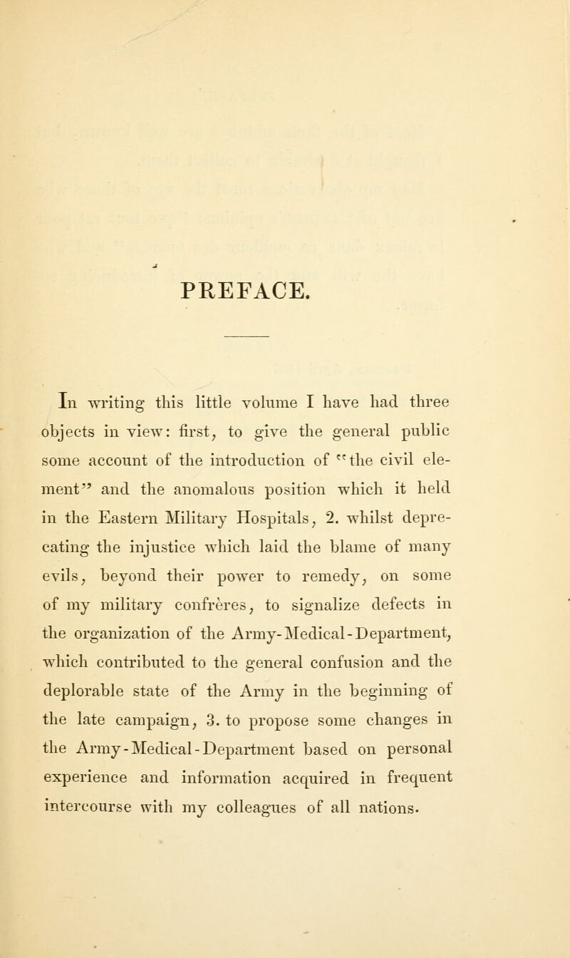 PREFACE. In writing this little volume I have had three objects in view: first^ to give the general public some account of the introduction of the civil ele- ment and the anomalous position which it held in the Eastern Military Hospitals^ 2. whilst depre- cating the injustice which laid the blame of many evils ^ beyond their power to remedy, on some of my military confreres, to signalize defects in the organization of the Army-Medical-Department, which contributed to the general confusion and the deplorable state of the Army in the beginning of the late campaign, 3. to propose some changes in the Army-Medical-Department based on personal experience and information acquired in frequent intercourse with my colleagues of all nations.