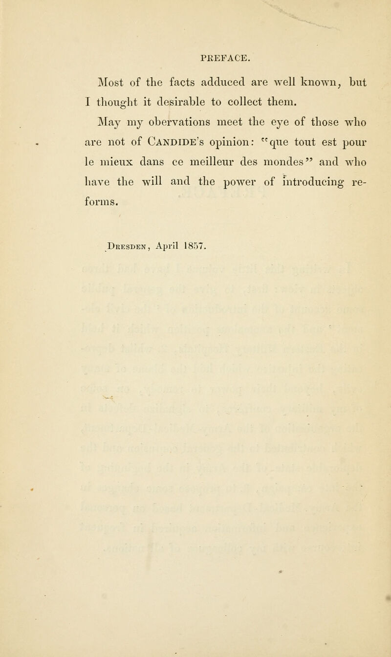 Most of the facts adduced are well known, but I thought it desirable to collect them. May my obervations meet the eye of those who are not of Candide's opinion: que tout est pour le mieux dans ce meilleur des mondes and who have the will and the power of introducing re- forms. Dresden, April 1857.