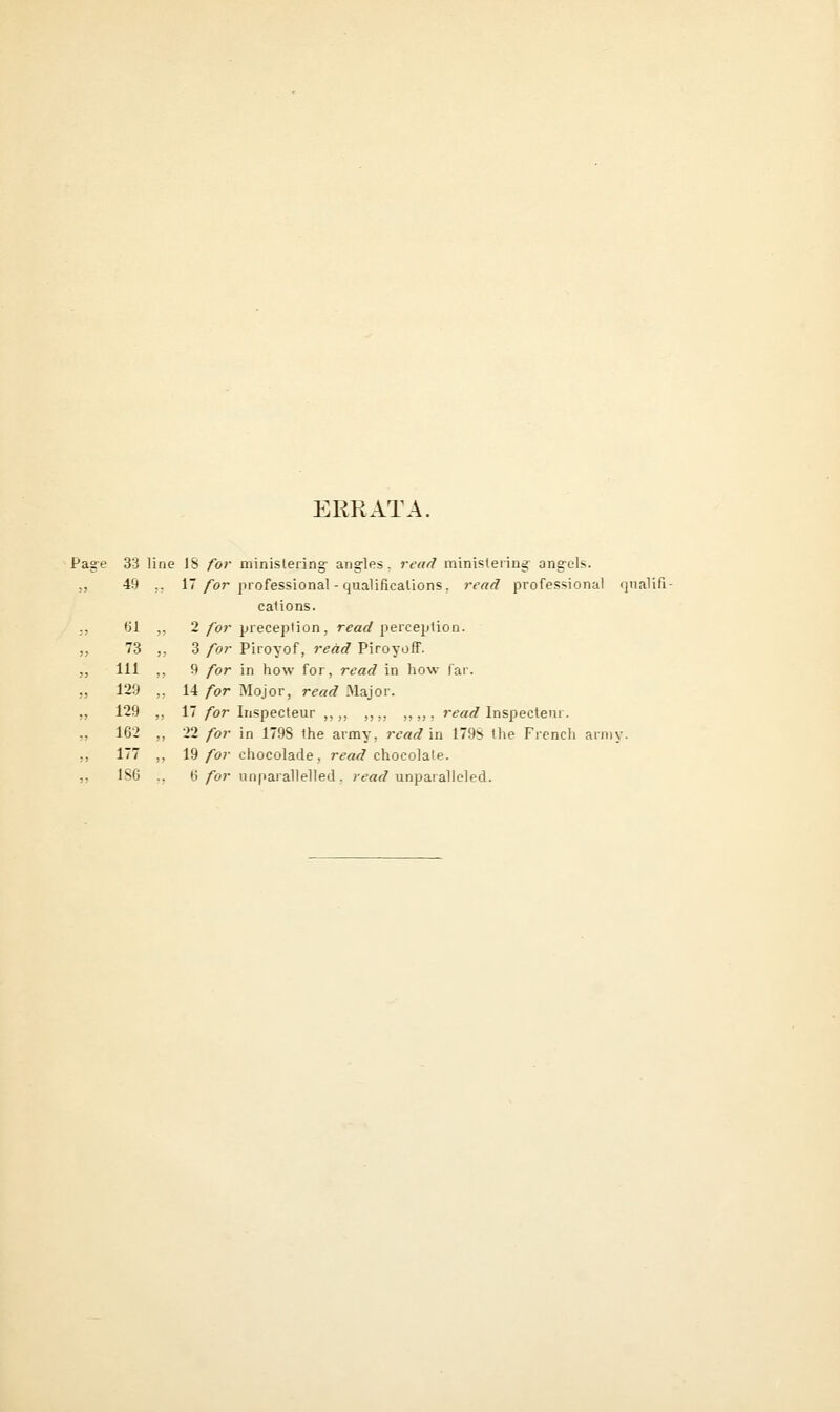 ERRATA. Pag-e 33 line J8 for minislering- ang-les. read ministeriiidr ang-els. ,, 49 ,, 17/or professional - qualificalions. read professional qualifi- cations. ()1 ,, 1 for preception, rea</perception. 73 „ 3 for Piroyof, redd Piroyoff. Ill ,, 9 for in how for, read in how far. 129 „ 14/or Mojor, r^«^ Major. 129 ,, 17/br Inspecteur ,,,, ,,,, ,, „ , r<?«fi? Inspecteur. 162 ,, 22 for in 179S the army, read in 179S the French army. 177 ,, 19 for chocolade, read chocolate. 186 ., 6/or unparallelled, r<?rtr/unparalleled.