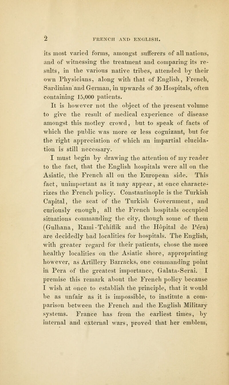 its most varied forms, amongst sufferers of all nations, and of witnessing the treatment and comparing its re- sults, in tlie various native tribes, attended by tlieir own Physicians, along witli that of English, French, Sardinian'and German, in upwards of 30 Hospitals, often containing 15,000 patients. It is however not the object of the present volume to give the result of medical experience of disease amongst this motley crowd, but to speak of facts of which the public was more or less cognizant, but for the right appreciation of which an impartial elucida- tion is still necessary. I must begin by drawing the attention of my reader to the fact, that the English hospitals were all on the Asiatic, the French all on the European side. This fact, unimportant as it may appear, at once characte- rizes the French policy. Constantinople is the Turkish Capital, the seat of the Turkish Government, and curiously enough, all the French hospitals occupied situations commanding the city, though some of them (Gulhana, Rami-Tchiflik and the Hopital de Pera) are decidedly bad localities for hospitals. The English, with greater regard for their patients, chose the more healthy localities on the Asiatic shore, appropriating however, as Artillery Barracks, one commanding point in Pera of the greatest importance, Galata-Serai. I premise this remark about the French policy because I wish at once to establish the principle, that it would be as unfair as it is impossible, to institute a com- parison between the French and the English Military systems. France has from the earliest times, by internal and external wars, proved that her emblem,