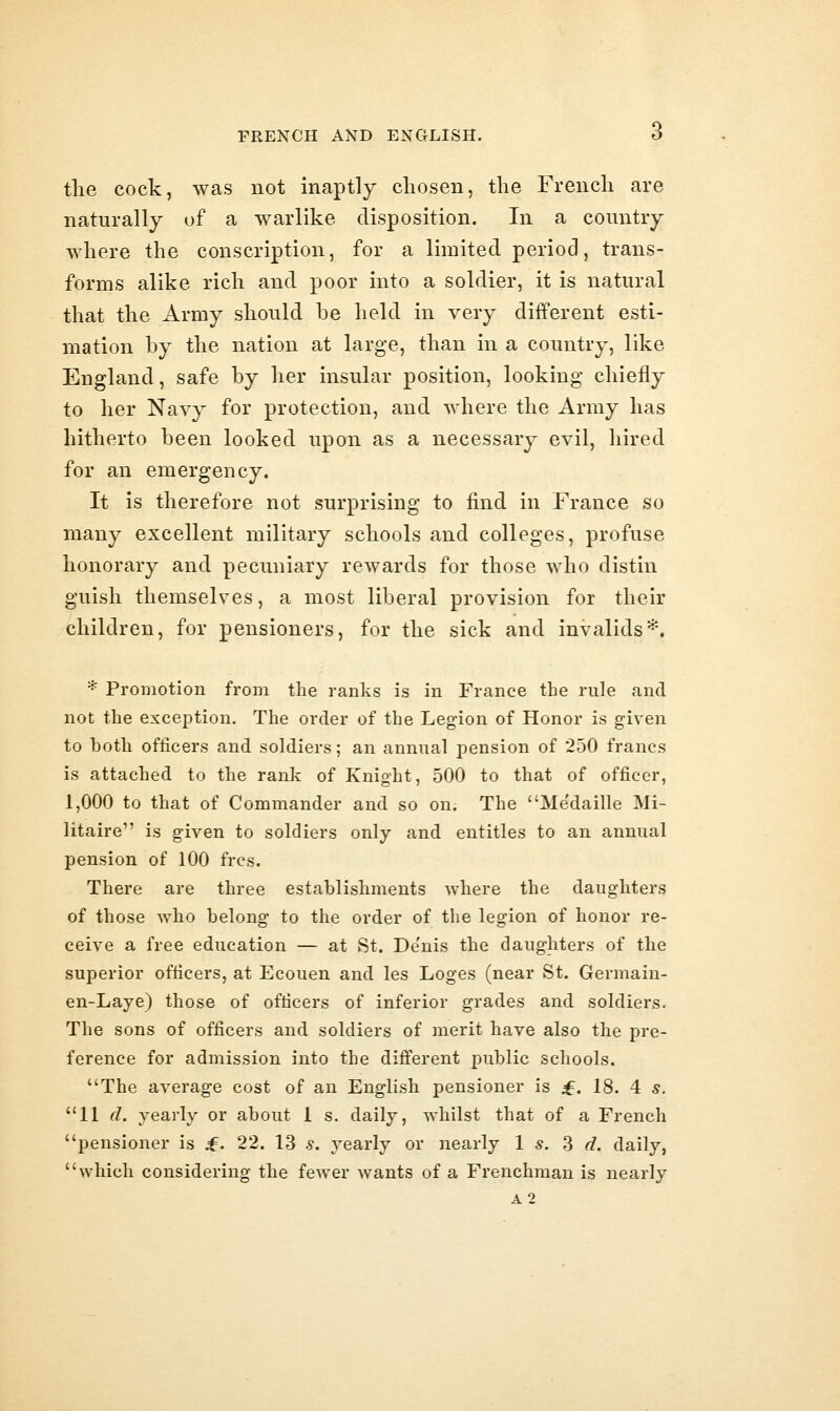 tlie cock, was not inaptly chosen, the French are naturally of a warlike disposition. In a country where the conscription, for a limited period, trans- forms alike rich and poor into a soldier, it is natural that the Army should be held in very different esti- mation by the nation at large, than in a country, like England, safe by her insular position, looking chiefly to her Navy for protection, and where the Army has hitherto been looked upon as a necessary evil, hired for an emergency. It is therefore not surprising to find in France so many excellent military schools and colleges, profuse honorary and pecuniary rewards for those who distin guish themselves, a most liberal provision for their children, for pensioners, for the sick and invalids*. * Promotion from the ranks is in Frcance the rule and not the exception. The order of the Legion of Honor is given to both officers and soldiers; an annual pension of 250 francs is attached to the rank of Knight, 500 to that of officer, 1,000 to that of Commander and so on. The Me'daille Mi- Utaire is given to soldiers only and entitles to an annual pension of 100 frcs. There are three establishments where the daughters of those who belong to the order of the legion of honor re- ceive a free education — at St. De'nis the daughters of the superior officers, at Ecouen and les Loges (near St. Germaiu- en-Laye) those of officers of inferior grades and soldiers. The sons of officers and soldiers of merit have also the pre- ference for admission into the different public schools. The average cost of an English pensioner is £. 18. 4 s. 11 d. yearly or about 1 s. daily, whilst that of a French pensioner is f. 22. 13 s. yearly or nearly 1 s. 3 d. daily, which considering the fcAver wants of a Frenchman is nearly A2